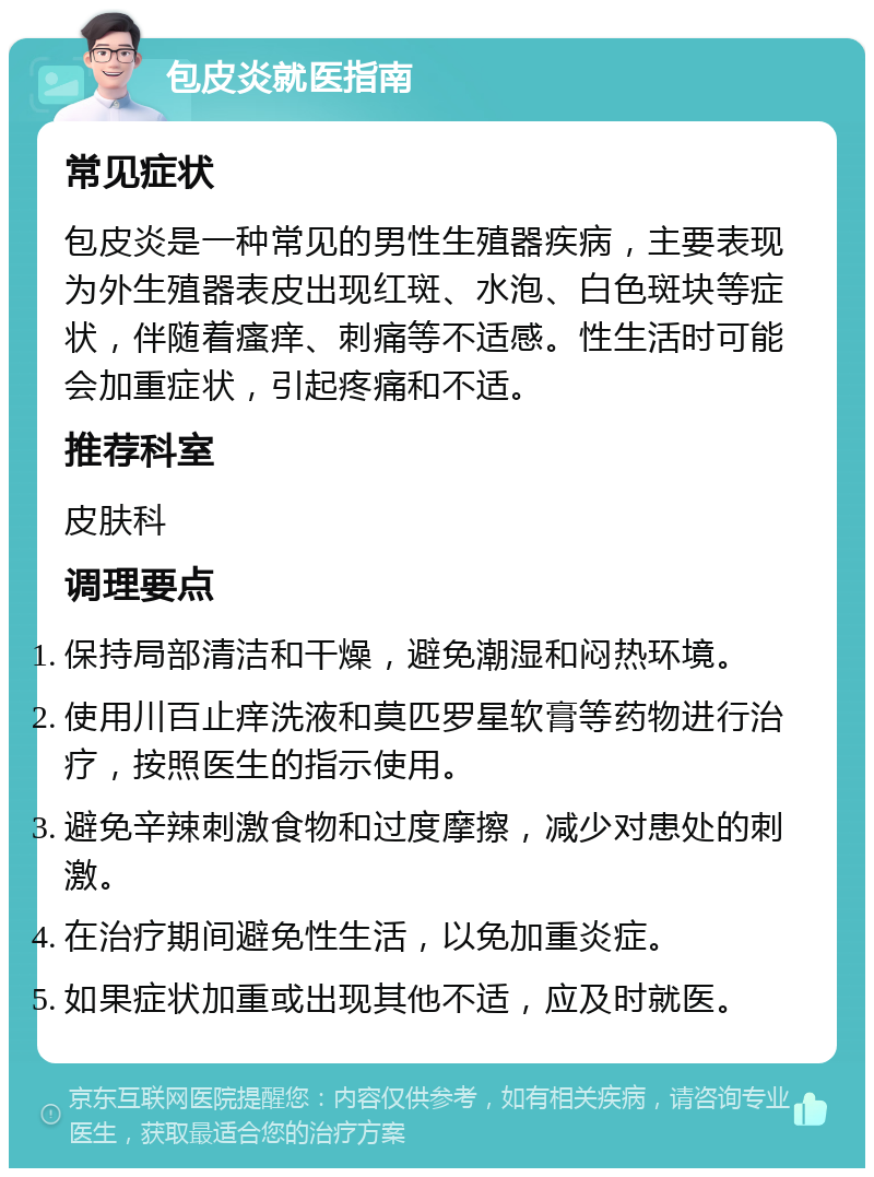 包皮炎就医指南 常见症状 包皮炎是一种常见的男性生殖器疾病，主要表现为外生殖器表皮出现红斑、水泡、白色斑块等症状，伴随着瘙痒、刺痛等不适感。性生活时可能会加重症状，引起疼痛和不适。 推荐科室 皮肤科 调理要点 保持局部清洁和干燥，避免潮湿和闷热环境。 使用川百止痒洗液和莫匹罗星软膏等药物进行治疗，按照医生的指示使用。 避免辛辣刺激食物和过度摩擦，减少对患处的刺激。 在治疗期间避免性生活，以免加重炎症。 如果症状加重或出现其他不适，应及时就医。