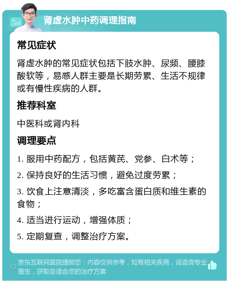 肾虚水肿中药调理指南 常见症状 肾虚水肿的常见症状包括下肢水肿、尿频、腰膝酸软等，易感人群主要是长期劳累、生活不规律或有慢性疾病的人群。 推荐科室 中医科或肾内科 调理要点 1. 服用中药配方，包括黄芪、党参、白术等； 2. 保持良好的生活习惯，避免过度劳累； 3. 饮食上注意清淡，多吃富含蛋白质和维生素的食物； 4. 适当进行运动，增强体质； 5. 定期复查，调整治疗方案。