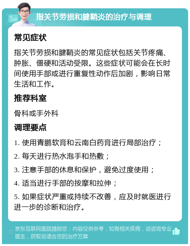 指关节劳损和腱鞘炎的治疗与调理 常见症状 指关节劳损和腱鞘炎的常见症状包括关节疼痛、肿胀、僵硬和活动受限。这些症状可能会在长时间使用手部或进行重复性动作后加剧，影响日常生活和工作。 推荐科室 骨科或手外科 调理要点 1. 使用青鹏软膏和云南白药膏进行局部治疗； 2. 每天进行热水泡手和热敷； 3. 注意手部的休息和保护，避免过度使用； 4. 适当进行手部的按摩和拉伸； 5. 如果症状严重或持续不改善，应及时就医进行进一步的诊断和治疗。