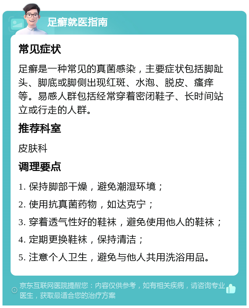 足癣就医指南 常见症状 足癣是一种常见的真菌感染，主要症状包括脚趾头、脚底或脚侧出现红斑、水泡、脱皮、瘙痒等。易感人群包括经常穿着密闭鞋子、长时间站立或行走的人群。 推荐科室 皮肤科 调理要点 1. 保持脚部干燥，避免潮湿环境； 2. 使用抗真菌药物，如达克宁； 3. 穿着透气性好的鞋袜，避免使用他人的鞋袜； 4. 定期更换鞋袜，保持清洁； 5. 注意个人卫生，避免与他人共用洗浴用品。