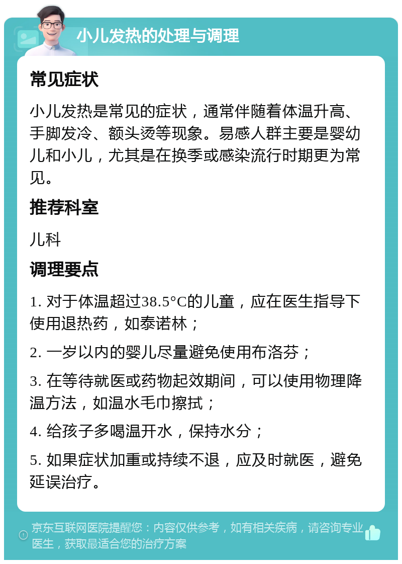 小儿发热的处理与调理 常见症状 小儿发热是常见的症状，通常伴随着体温升高、手脚发冷、额头烫等现象。易感人群主要是婴幼儿和小儿，尤其是在换季或感染流行时期更为常见。 推荐科室 儿科 调理要点 1. 对于体温超过38.5°C的儿童，应在医生指导下使用退热药，如泰诺林； 2. 一岁以内的婴儿尽量避免使用布洛芬； 3. 在等待就医或药物起效期间，可以使用物理降温方法，如温水毛巾擦拭； 4. 给孩子多喝温开水，保持水分； 5. 如果症状加重或持续不退，应及时就医，避免延误治疗。