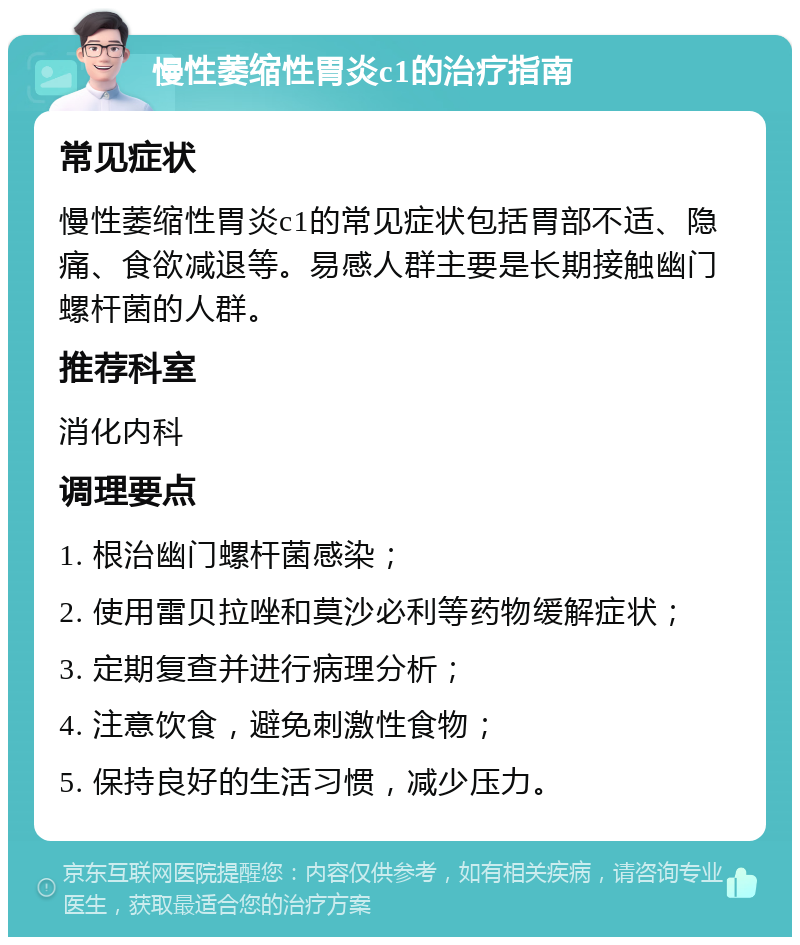 慢性萎缩性胃炎c1的治疗指南 常见症状 慢性萎缩性胃炎c1的常见症状包括胃部不适、隐痛、食欲减退等。易感人群主要是长期接触幽门螺杆菌的人群。 推荐科室 消化内科 调理要点 1. 根治幽门螺杆菌感染； 2. 使用雷贝拉唑和莫沙必利等药物缓解症状； 3. 定期复查并进行病理分析； 4. 注意饮食，避免刺激性食物； 5. 保持良好的生活习惯，减少压力。