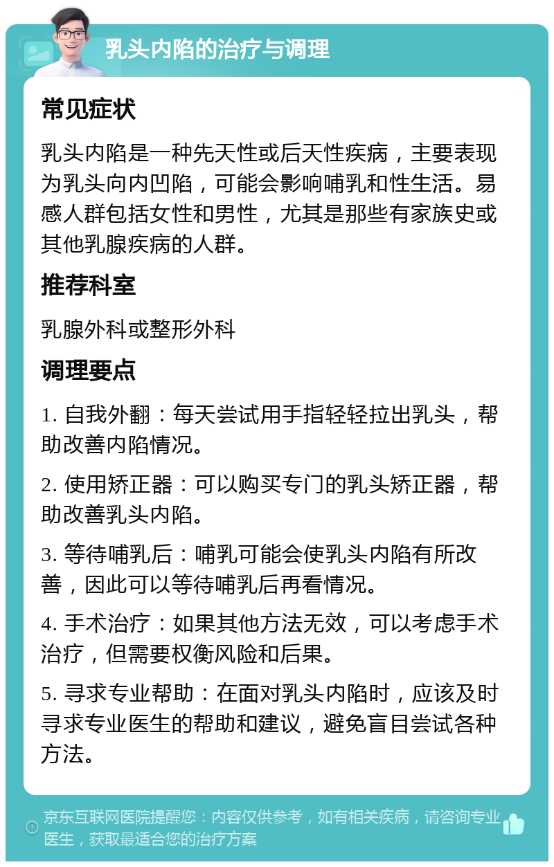 乳头内陷的治疗与调理 常见症状 乳头内陷是一种先天性或后天性疾病，主要表现为乳头向内凹陷，可能会影响哺乳和性生活。易感人群包括女性和男性，尤其是那些有家族史或其他乳腺疾病的人群。 推荐科室 乳腺外科或整形外科 调理要点 1. 自我外翻：每天尝试用手指轻轻拉出乳头，帮助改善内陷情况。 2. 使用矫正器：可以购买专门的乳头矫正器，帮助改善乳头内陷。 3. 等待哺乳后：哺乳可能会使乳头内陷有所改善，因此可以等待哺乳后再看情况。 4. 手术治疗：如果其他方法无效，可以考虑手术治疗，但需要权衡风险和后果。 5. 寻求专业帮助：在面对乳头内陷时，应该及时寻求专业医生的帮助和建议，避免盲目尝试各种方法。