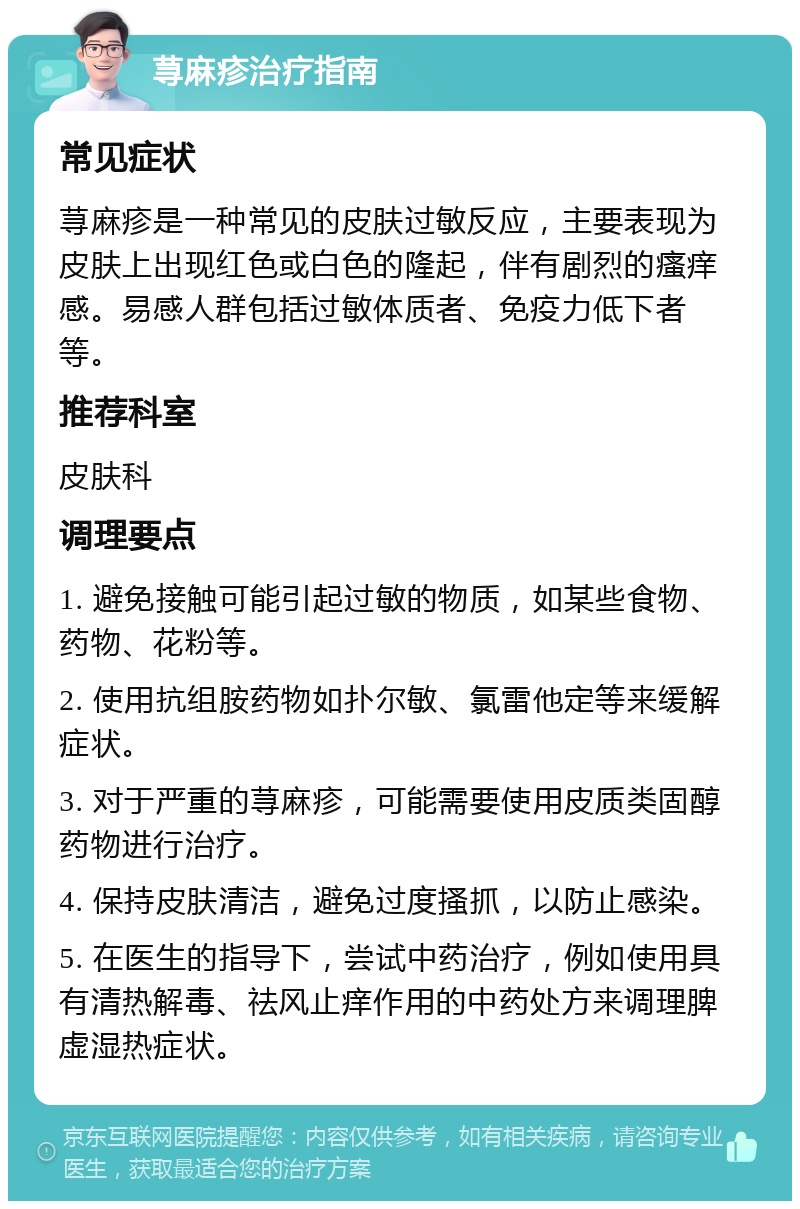 荨麻疹治疗指南 常见症状 荨麻疹是一种常见的皮肤过敏反应，主要表现为皮肤上出现红色或白色的隆起，伴有剧烈的瘙痒感。易感人群包括过敏体质者、免疫力低下者等。 推荐科室 皮肤科 调理要点 1. 避免接触可能引起过敏的物质，如某些食物、药物、花粉等。 2. 使用抗组胺药物如扑尔敏、氯雷他定等来缓解症状。 3. 对于严重的荨麻疹，可能需要使用皮质类固醇药物进行治疗。 4. 保持皮肤清洁，避免过度搔抓，以防止感染。 5. 在医生的指导下，尝试中药治疗，例如使用具有清热解毒、祛风止痒作用的中药处方来调理脾虚湿热症状。