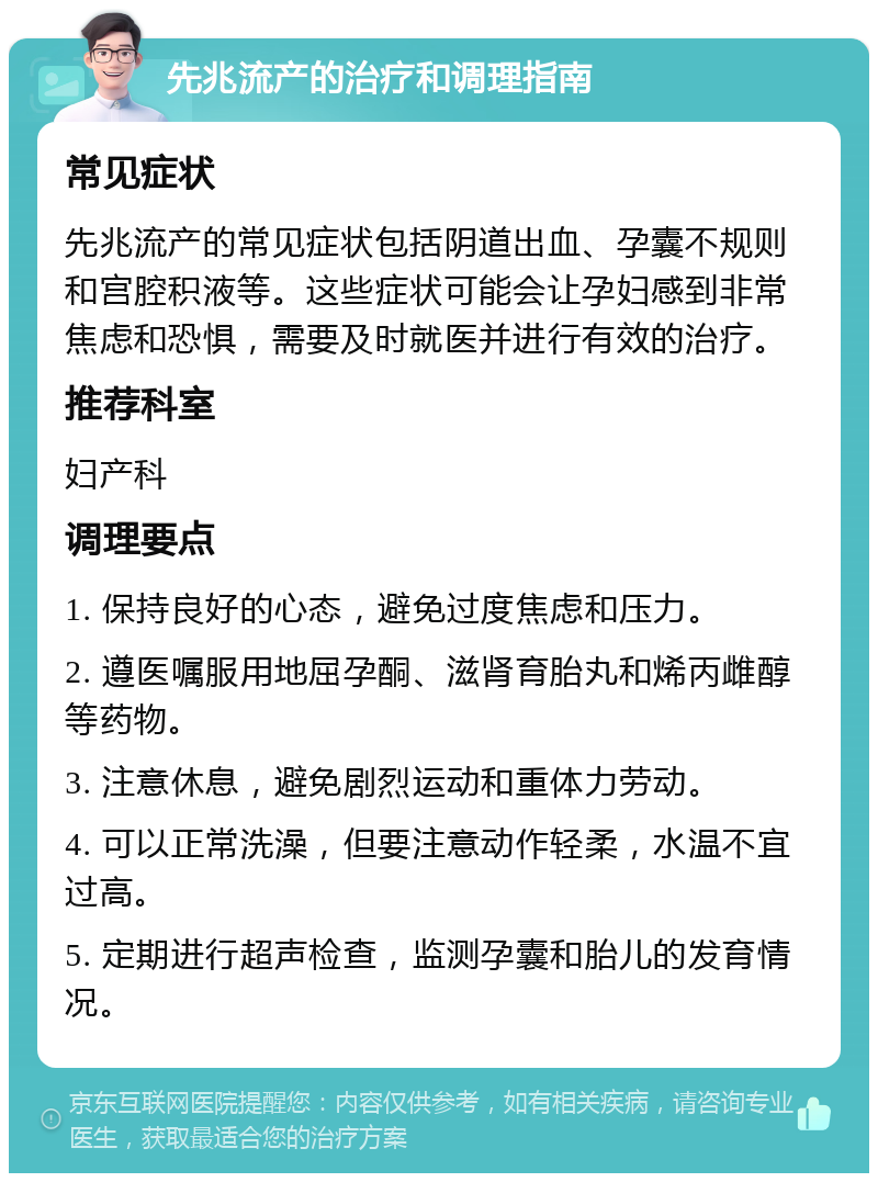 先兆流产的治疗和调理指南 常见症状 先兆流产的常见症状包括阴道出血、孕囊不规则和宫腔积液等。这些症状可能会让孕妇感到非常焦虑和恐惧，需要及时就医并进行有效的治疗。 推荐科室 妇产科 调理要点 1. 保持良好的心态，避免过度焦虑和压力。 2. 遵医嘱服用地屈孕酮、滋肾育胎丸和烯丙雌醇等药物。 3. 注意休息，避免剧烈运动和重体力劳动。 4. 可以正常洗澡，但要注意动作轻柔，水温不宜过高。 5. 定期进行超声检查，监测孕囊和胎儿的发育情况。