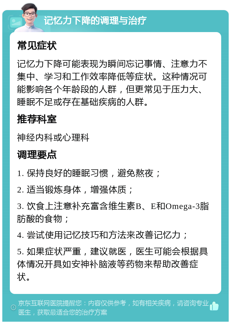 记忆力下降的调理与治疗 常见症状 记忆力下降可能表现为瞬间忘记事情、注意力不集中、学习和工作效率降低等症状。这种情况可能影响各个年龄段的人群，但更常见于压力大、睡眠不足或存在基础疾病的人群。 推荐科室 神经内科或心理科 调理要点 1. 保持良好的睡眠习惯，避免熬夜； 2. 适当锻炼身体，增强体质； 3. 饮食上注意补充富含维生素B、E和Omega-3脂肪酸的食物； 4. 尝试使用记忆技巧和方法来改善记忆力； 5. 如果症状严重，建议就医，医生可能会根据具体情况开具如安神补脑液等药物来帮助改善症状。