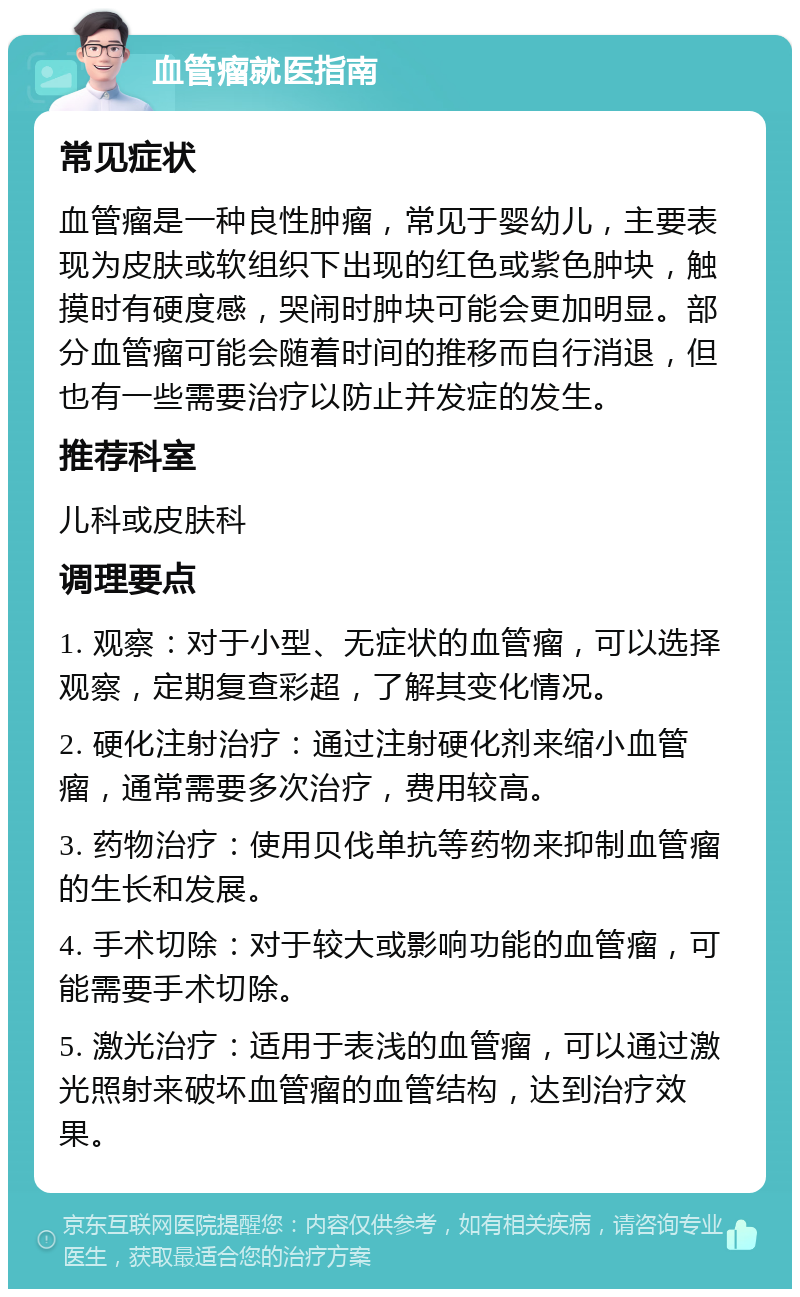 血管瘤就医指南 常见症状 血管瘤是一种良性肿瘤，常见于婴幼儿，主要表现为皮肤或软组织下出现的红色或紫色肿块，触摸时有硬度感，哭闹时肿块可能会更加明显。部分血管瘤可能会随着时间的推移而自行消退，但也有一些需要治疗以防止并发症的发生。 推荐科室 儿科或皮肤科 调理要点 1. 观察：对于小型、无症状的血管瘤，可以选择观察，定期复查彩超，了解其变化情况。 2. 硬化注射治疗：通过注射硬化剂来缩小血管瘤，通常需要多次治疗，费用较高。 3. 药物治疗：使用贝伐单抗等药物来抑制血管瘤的生长和发展。 4. 手术切除：对于较大或影响功能的血管瘤，可能需要手术切除。 5. 激光治疗：适用于表浅的血管瘤，可以通过激光照射来破坏血管瘤的血管结构，达到治疗效果。