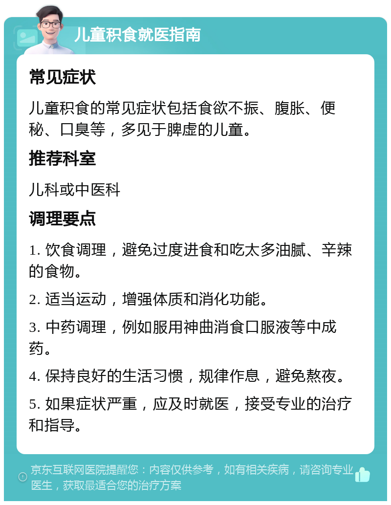 儿童积食就医指南 常见症状 儿童积食的常见症状包括食欲不振、腹胀、便秘、口臭等，多见于脾虚的儿童。 推荐科室 儿科或中医科 调理要点 1. 饮食调理，避免过度进食和吃太多油腻、辛辣的食物。 2. 适当运动，增强体质和消化功能。 3. 中药调理，例如服用神曲消食口服液等中成药。 4. 保持良好的生活习惯，规律作息，避免熬夜。 5. 如果症状严重，应及时就医，接受专业的治疗和指导。