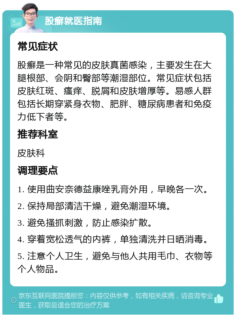 股癣就医指南 常见症状 股癣是一种常见的皮肤真菌感染，主要发生在大腿根部、会阴和臀部等潮湿部位。常见症状包括皮肤红斑、瘙痒、脱屑和皮肤增厚等。易感人群包括长期穿紧身衣物、肥胖、糖尿病患者和免疫力低下者等。 推荐科室 皮肤科 调理要点 1. 使用曲安奈德益康唑乳膏外用，早晚各一次。 2. 保持局部清洁干燥，避免潮湿环境。 3. 避免搔抓刺激，防止感染扩散。 4. 穿着宽松透气的内裤，单独清洗并日晒消毒。 5. 注意个人卫生，避免与他人共用毛巾、衣物等个人物品。