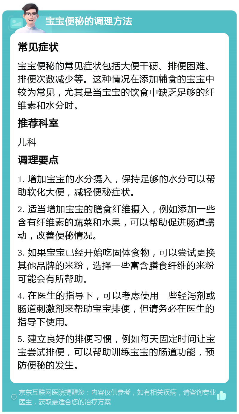 宝宝便秘的调理方法 常见症状 宝宝便秘的常见症状包括大便干硬、排便困难、排便次数减少等。这种情况在添加辅食的宝宝中较为常见，尤其是当宝宝的饮食中缺乏足够的纤维素和水分时。 推荐科室 儿科 调理要点 1. 增加宝宝的水分摄入，保持足够的水分可以帮助软化大便，减轻便秘症状。 2. 适当增加宝宝的膳食纤维摄入，例如添加一些含有纤维素的蔬菜和水果，可以帮助促进肠道蠕动，改善便秘情况。 3. 如果宝宝已经开始吃固体食物，可以尝试更换其他品牌的米粉，选择一些富含膳食纤维的米粉可能会有所帮助。 4. 在医生的指导下，可以考虑使用一些轻泻剂或肠道刺激剂来帮助宝宝排便，但请务必在医生的指导下使用。 5. 建立良好的排便习惯，例如每天固定时间让宝宝尝试排便，可以帮助训练宝宝的肠道功能，预防便秘的发生。