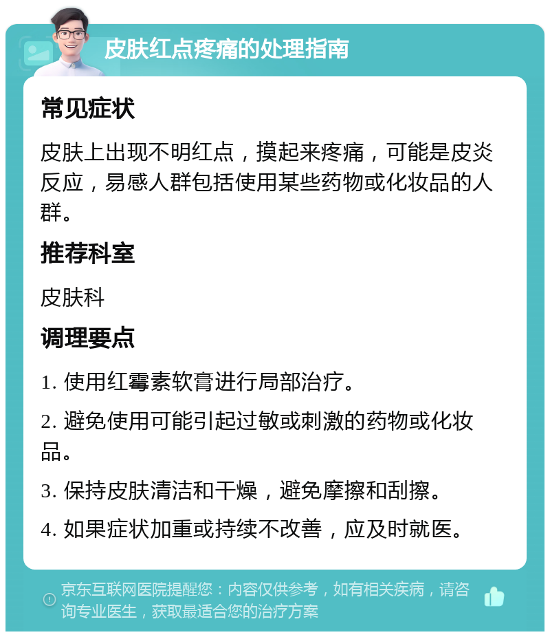 皮肤红点疼痛的处理指南 常见症状 皮肤上出现不明红点，摸起来疼痛，可能是皮炎反应，易感人群包括使用某些药物或化妆品的人群。 推荐科室 皮肤科 调理要点 1. 使用红霉素软膏进行局部治疗。 2. 避免使用可能引起过敏或刺激的药物或化妆品。 3. 保持皮肤清洁和干燥，避免摩擦和刮擦。 4. 如果症状加重或持续不改善，应及时就医。