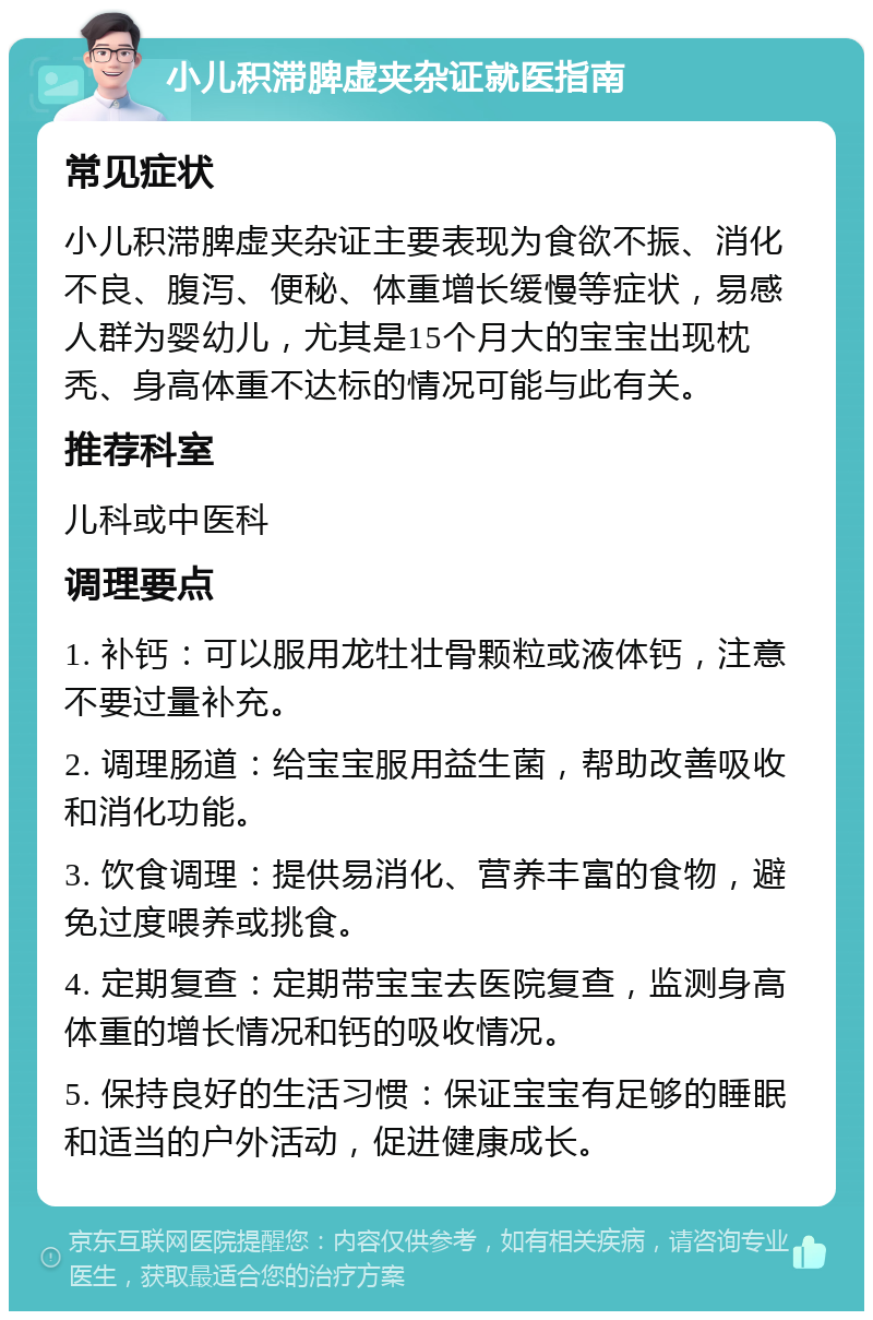 小儿积滞脾虚夹杂证就医指南 常见症状 小儿积滞脾虚夹杂证主要表现为食欲不振、消化不良、腹泻、便秘、体重增长缓慢等症状，易感人群为婴幼儿，尤其是15个月大的宝宝出现枕秃、身高体重不达标的情况可能与此有关。 推荐科室 儿科或中医科 调理要点 1. 补钙：可以服用龙牡壮骨颗粒或液体钙，注意不要过量补充。 2. 调理肠道：给宝宝服用益生菌，帮助改善吸收和消化功能。 3. 饮食调理：提供易消化、营养丰富的食物，避免过度喂养或挑食。 4. 定期复查：定期带宝宝去医院复查，监测身高体重的增长情况和钙的吸收情况。 5. 保持良好的生活习惯：保证宝宝有足够的睡眠和适当的户外活动，促进健康成长。