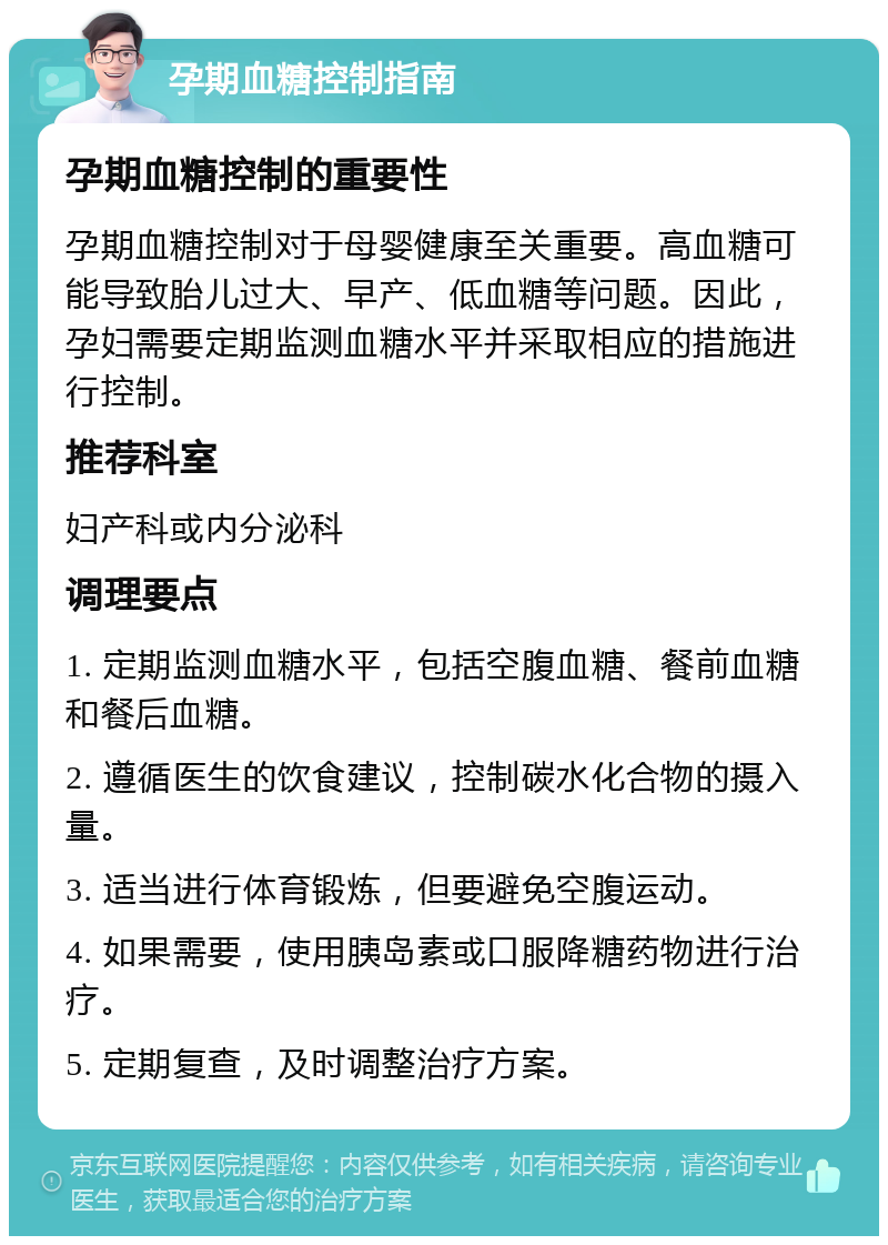 孕期血糖控制指南 孕期血糖控制的重要性 孕期血糖控制对于母婴健康至关重要。高血糖可能导致胎儿过大、早产、低血糖等问题。因此，孕妇需要定期监测血糖水平并采取相应的措施进行控制。 推荐科室 妇产科或内分泌科 调理要点 1. 定期监测血糖水平，包括空腹血糖、餐前血糖和餐后血糖。 2. 遵循医生的饮食建议，控制碳水化合物的摄入量。 3. 适当进行体育锻炼，但要避免空腹运动。 4. 如果需要，使用胰岛素或口服降糖药物进行治疗。 5. 定期复查，及时调整治疗方案。