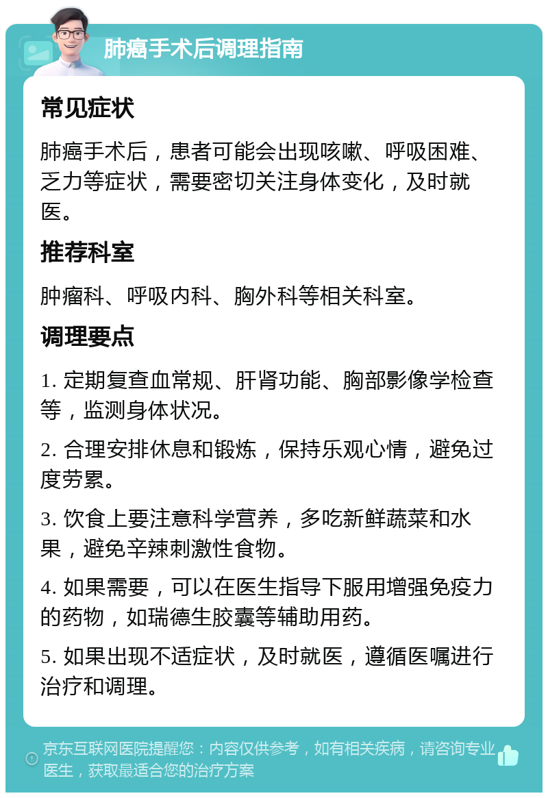 肺癌手术后调理指南 常见症状 肺癌手术后，患者可能会出现咳嗽、呼吸困难、乏力等症状，需要密切关注身体变化，及时就医。 推荐科室 肿瘤科、呼吸内科、胸外科等相关科室。 调理要点 1. 定期复查血常规、肝肾功能、胸部影像学检查等，监测身体状况。 2. 合理安排休息和锻炼，保持乐观心情，避免过度劳累。 3. 饮食上要注意科学营养，多吃新鲜蔬菜和水果，避免辛辣刺激性食物。 4. 如果需要，可以在医生指导下服用增强免疫力的药物，如瑞德生胶囊等辅助用药。 5. 如果出现不适症状，及时就医，遵循医嘱进行治疗和调理。