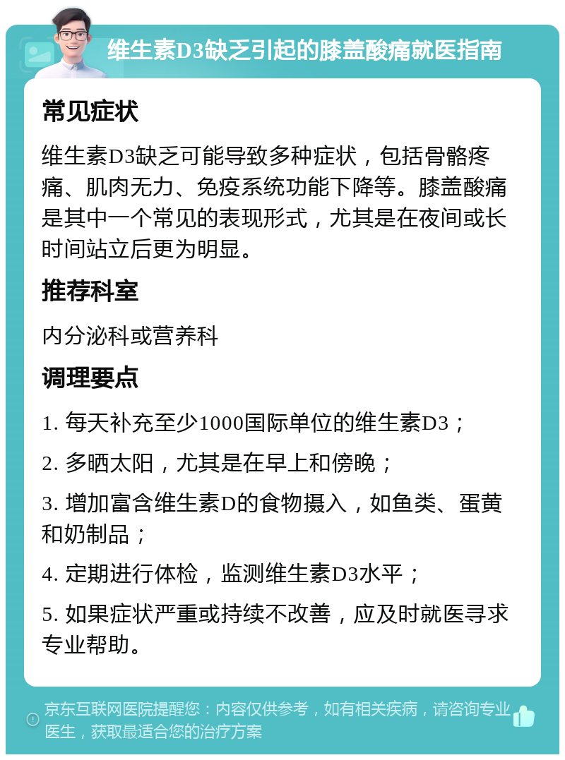 维生素D3缺乏引起的膝盖酸痛就医指南 常见症状 维生素D3缺乏可能导致多种症状，包括骨骼疼痛、肌肉无力、免疫系统功能下降等。膝盖酸痛是其中一个常见的表现形式，尤其是在夜间或长时间站立后更为明显。 推荐科室 内分泌科或营养科 调理要点 1. 每天补充至少1000国际单位的维生素D3； 2. 多晒太阳，尤其是在早上和傍晚； 3. 增加富含维生素D的食物摄入，如鱼类、蛋黄和奶制品； 4. 定期进行体检，监测维生素D3水平； 5. 如果症状严重或持续不改善，应及时就医寻求专业帮助。