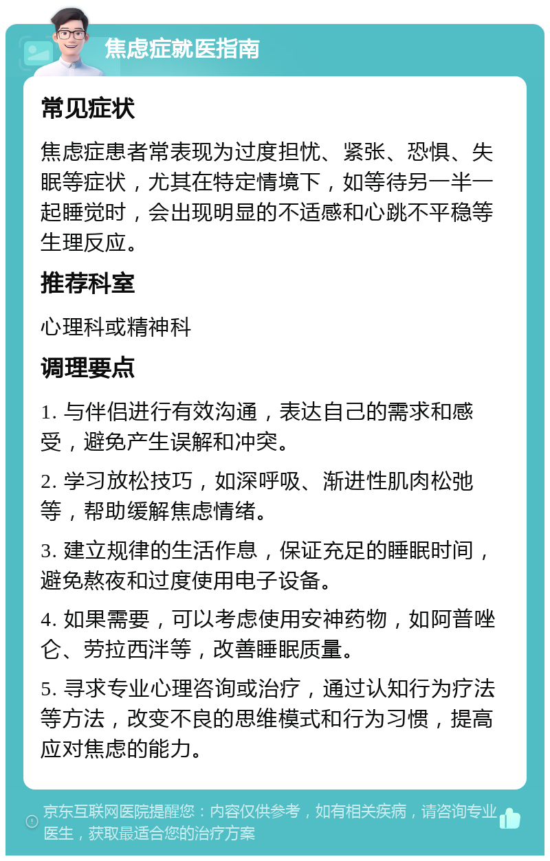 焦虑症就医指南 常见症状 焦虑症患者常表现为过度担忧、紧张、恐惧、失眠等症状，尤其在特定情境下，如等待另一半一起睡觉时，会出现明显的不适感和心跳不平稳等生理反应。 推荐科室 心理科或精神科 调理要点 1. 与伴侣进行有效沟通，表达自己的需求和感受，避免产生误解和冲突。 2. 学习放松技巧，如深呼吸、渐进性肌肉松弛等，帮助缓解焦虑情绪。 3. 建立规律的生活作息，保证充足的睡眠时间，避免熬夜和过度使用电子设备。 4. 如果需要，可以考虑使用安神药物，如阿普唑仑、劳拉西泮等，改善睡眠质量。 5. 寻求专业心理咨询或治疗，通过认知行为疗法等方法，改变不良的思维模式和行为习惯，提高应对焦虑的能力。