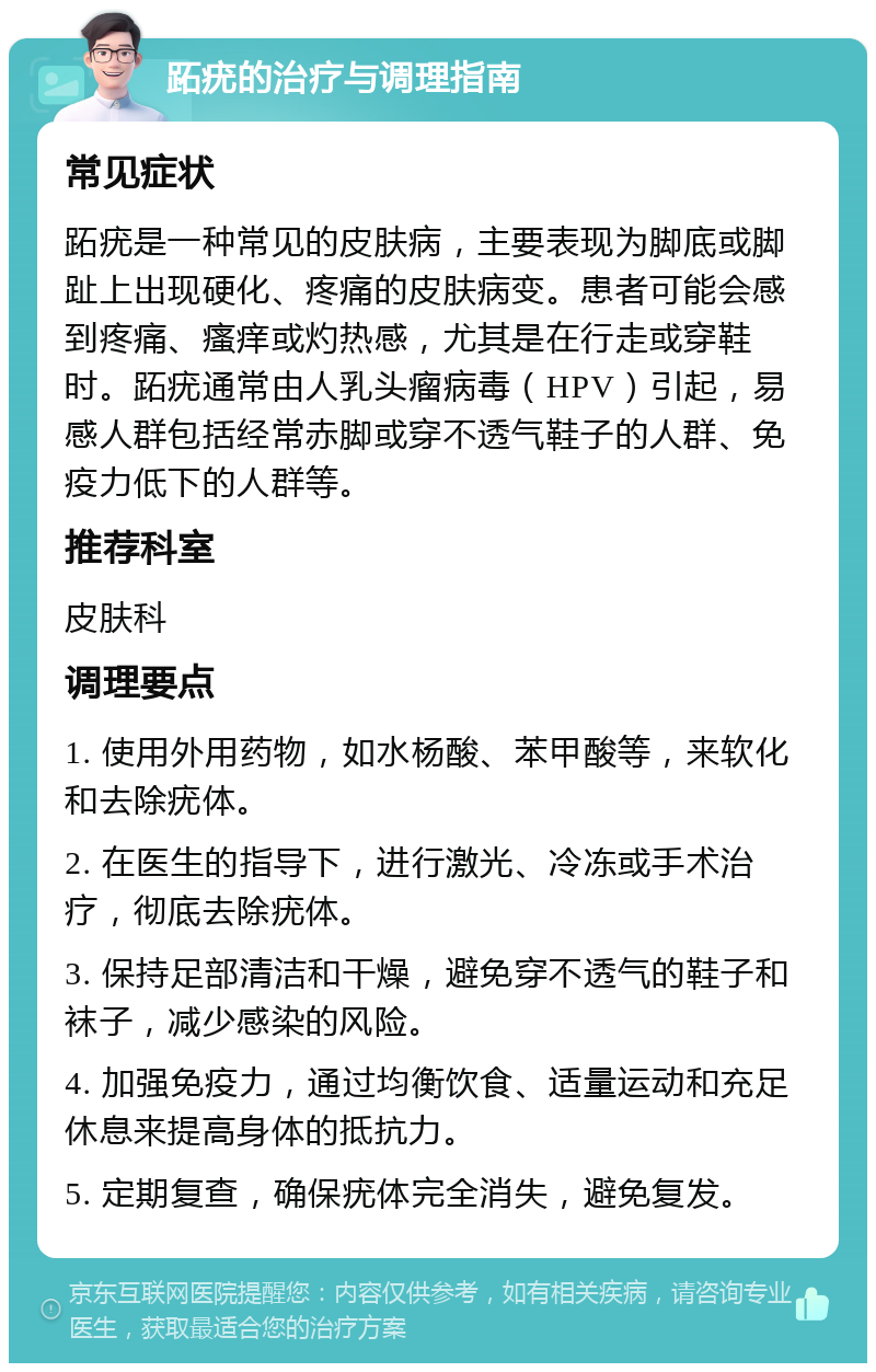 跖疣的治疗与调理指南 常见症状 跖疣是一种常见的皮肤病，主要表现为脚底或脚趾上出现硬化、疼痛的皮肤病变。患者可能会感到疼痛、瘙痒或灼热感，尤其是在行走或穿鞋时。跖疣通常由人乳头瘤病毒（HPV）引起，易感人群包括经常赤脚或穿不透气鞋子的人群、免疫力低下的人群等。 推荐科室 皮肤科 调理要点 1. 使用外用药物，如水杨酸、苯甲酸等，来软化和去除疣体。 2. 在医生的指导下，进行激光、冷冻或手术治疗，彻底去除疣体。 3. 保持足部清洁和干燥，避免穿不透气的鞋子和袜子，减少感染的风险。 4. 加强免疫力，通过均衡饮食、适量运动和充足休息来提高身体的抵抗力。 5. 定期复查，确保疣体完全消失，避免复发。