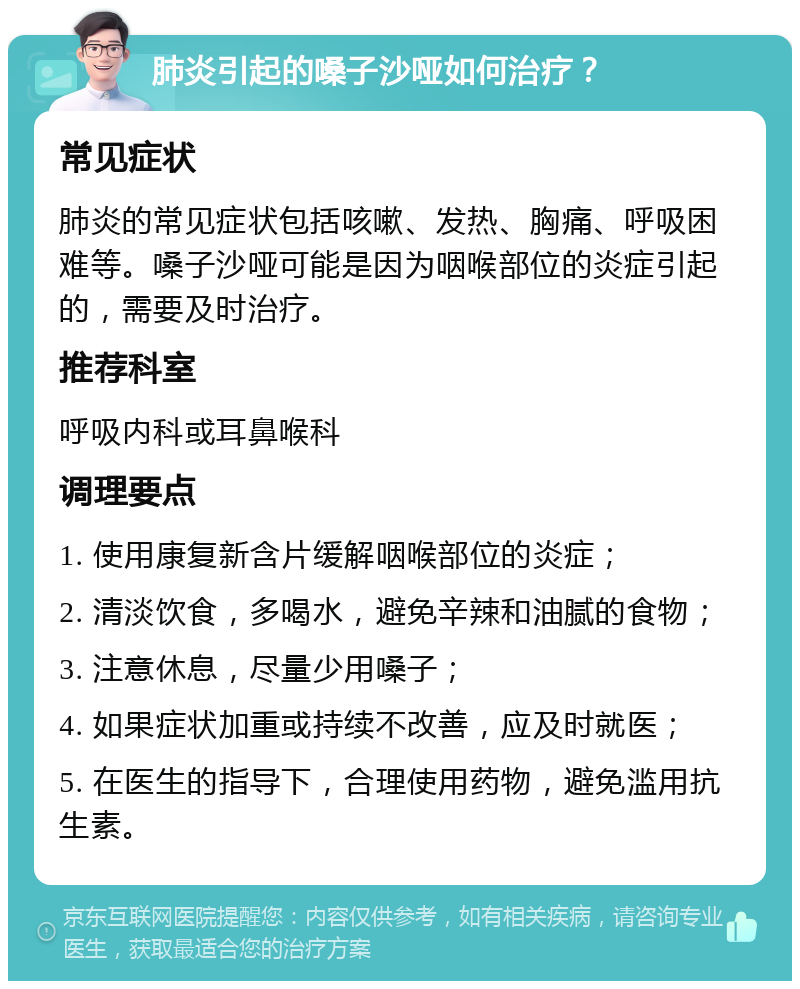 肺炎引起的嗓子沙哑如何治疗？ 常见症状 肺炎的常见症状包括咳嗽、发热、胸痛、呼吸困难等。嗓子沙哑可能是因为咽喉部位的炎症引起的，需要及时治疗。 推荐科室 呼吸内科或耳鼻喉科 调理要点 1. 使用康复新含片缓解咽喉部位的炎症； 2. 清淡饮食，多喝水，避免辛辣和油腻的食物； 3. 注意休息，尽量少用嗓子； 4. 如果症状加重或持续不改善，应及时就医； 5. 在医生的指导下，合理使用药物，避免滥用抗生素。