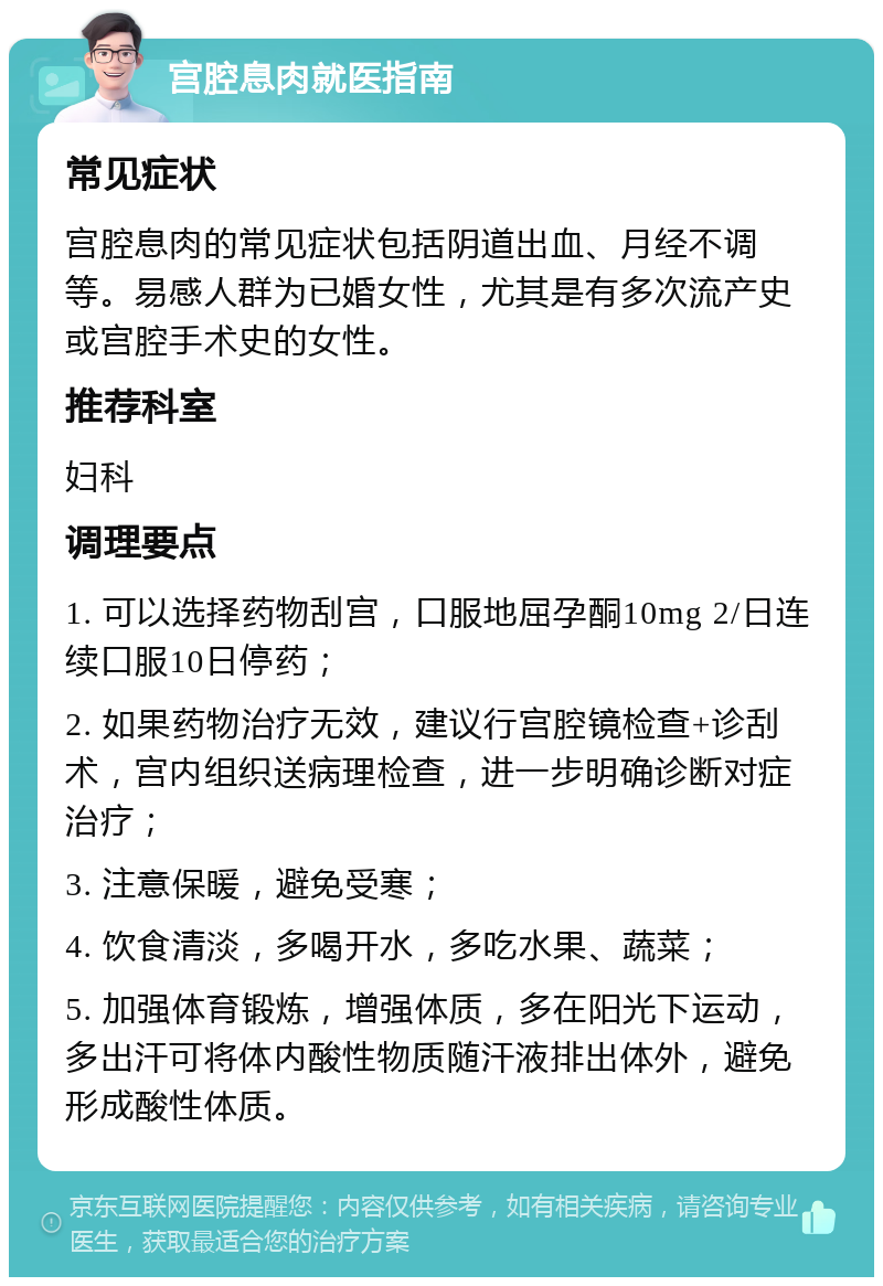 宫腔息肉就医指南 常见症状 宫腔息肉的常见症状包括阴道出血、月经不调等。易感人群为已婚女性，尤其是有多次流产史或宫腔手术史的女性。 推荐科室 妇科 调理要点 1. 可以选择药物刮宫，口服地屈孕酮10mg 2/日连续口服10日停药； 2. 如果药物治疗无效，建议行宫腔镜检查+诊刮术，宫内组织送病理检查，进一步明确诊断对症治疗； 3. 注意保暖，避免受寒； 4. 饮食清淡，多喝开水，多吃水果、蔬菜； 5. 加强体育锻炼，增强体质，多在阳光下运动，多出汗可将体内酸性物质随汗液排出体外，避免形成酸性体质。