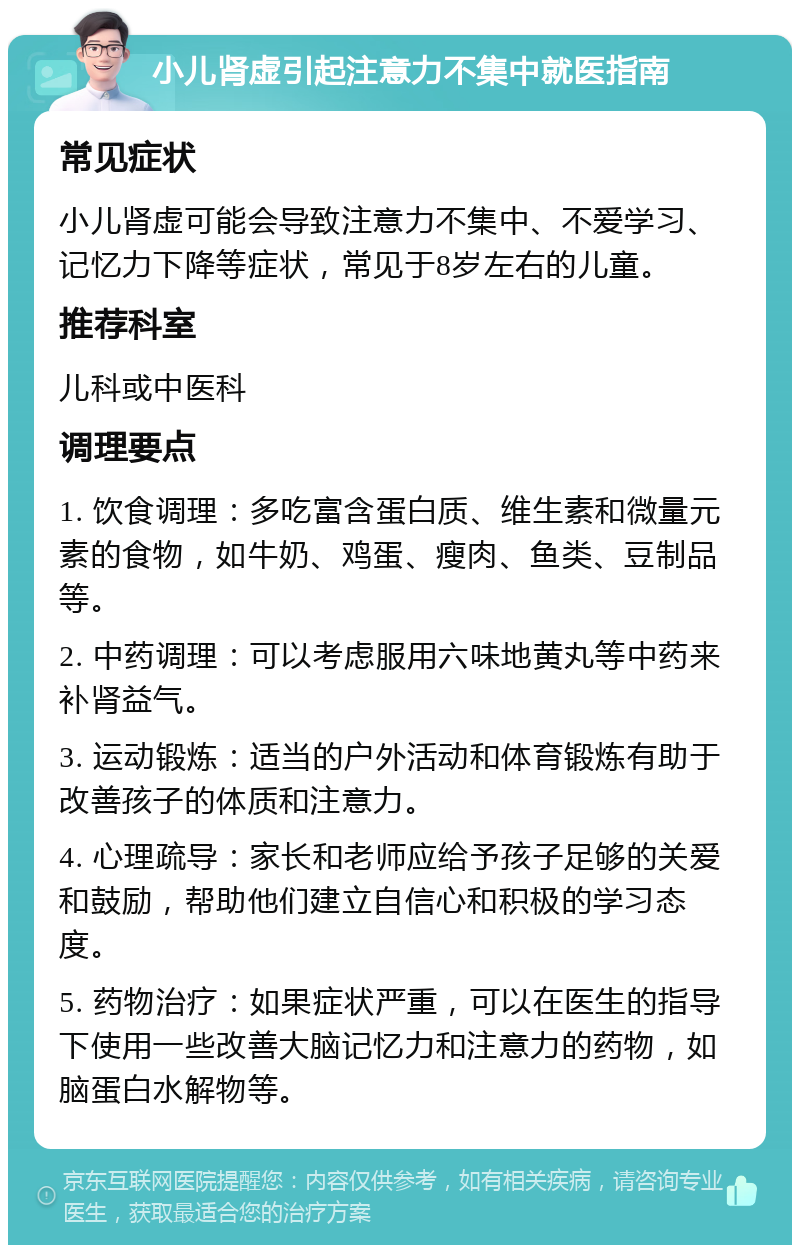 小儿肾虚引起注意力不集中就医指南 常见症状 小儿肾虚可能会导致注意力不集中、不爱学习、记忆力下降等症状，常见于8岁左右的儿童。 推荐科室 儿科或中医科 调理要点 1. 饮食调理：多吃富含蛋白质、维生素和微量元素的食物，如牛奶、鸡蛋、瘦肉、鱼类、豆制品等。 2. 中药调理：可以考虑服用六味地黄丸等中药来补肾益气。 3. 运动锻炼：适当的户外活动和体育锻炼有助于改善孩子的体质和注意力。 4. 心理疏导：家长和老师应给予孩子足够的关爱和鼓励，帮助他们建立自信心和积极的学习态度。 5. 药物治疗：如果症状严重，可以在医生的指导下使用一些改善大脑记忆力和注意力的药物，如脑蛋白水解物等。