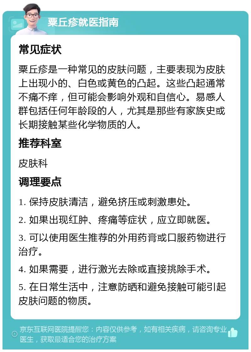 粟丘疹就医指南 常见症状 粟丘疹是一种常见的皮肤问题，主要表现为皮肤上出现小的、白色或黄色的凸起。这些凸起通常不痛不痒，但可能会影响外观和自信心。易感人群包括任何年龄段的人，尤其是那些有家族史或长期接触某些化学物质的人。 推荐科室 皮肤科 调理要点 1. 保持皮肤清洁，避免挤压或刺激患处。 2. 如果出现红肿、疼痛等症状，应立即就医。 3. 可以使用医生推荐的外用药膏或口服药物进行治疗。 4. 如果需要，进行激光去除或直接挑除手术。 5. 在日常生活中，注意防晒和避免接触可能引起皮肤问题的物质。