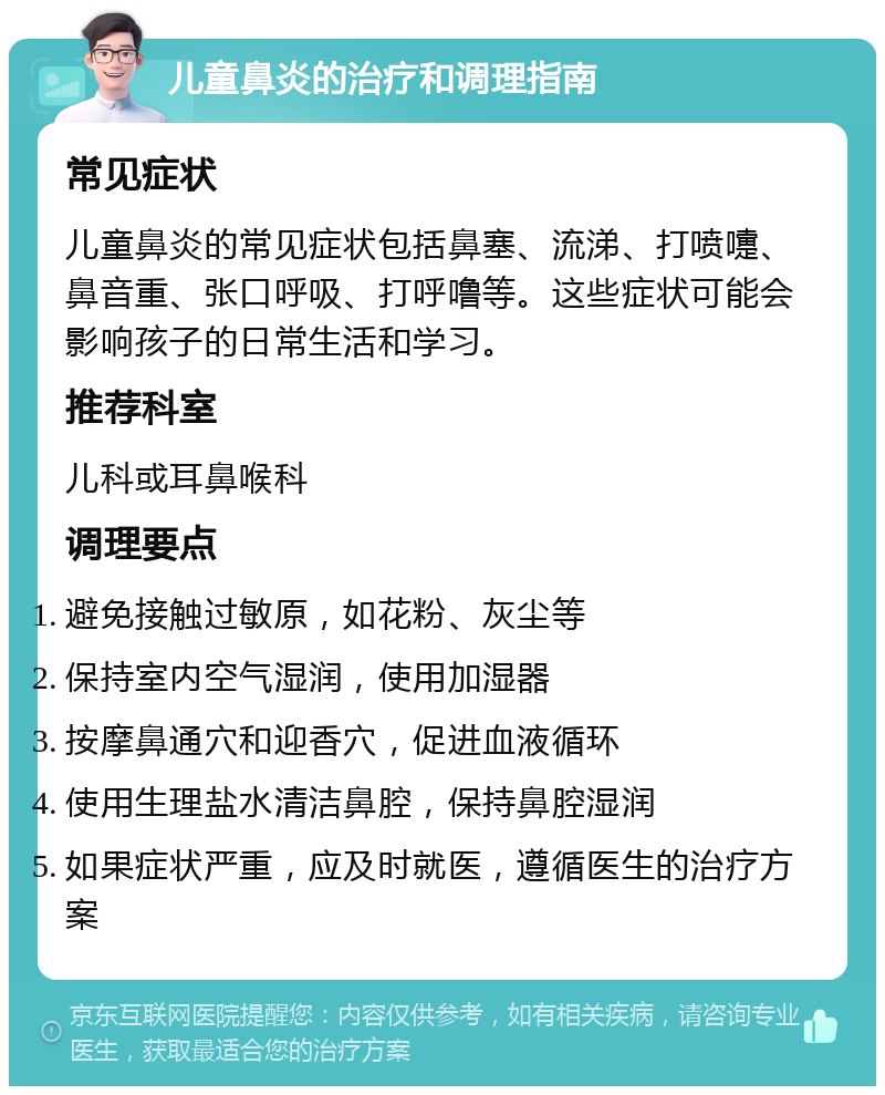 儿童鼻炎的治疗和调理指南 常见症状 儿童鼻炎的常见症状包括鼻塞、流涕、打喷嚏、鼻音重、张口呼吸、打呼噜等。这些症状可能会影响孩子的日常生活和学习。 推荐科室 儿科或耳鼻喉科 调理要点 避免接触过敏原，如花粉、灰尘等 保持室内空气湿润，使用加湿器 按摩鼻通穴和迎香穴，促进血液循环 使用生理盐水清洁鼻腔，保持鼻腔湿润 如果症状严重，应及时就医，遵循医生的治疗方案