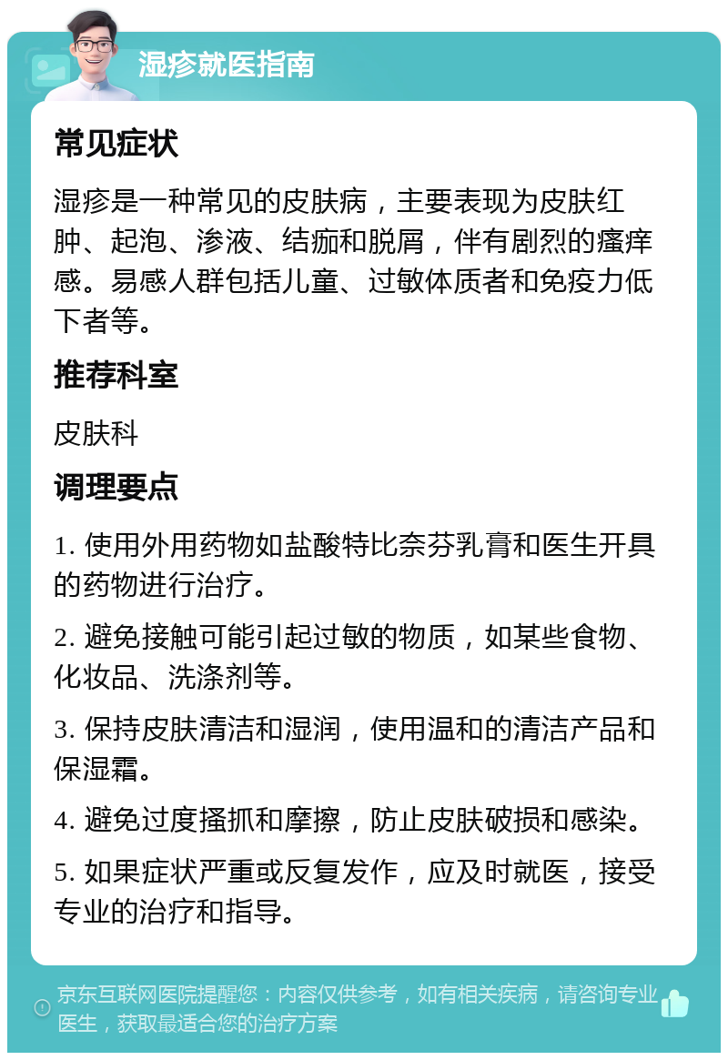 湿疹就医指南 常见症状 湿疹是一种常见的皮肤病，主要表现为皮肤红肿、起泡、渗液、结痂和脱屑，伴有剧烈的瘙痒感。易感人群包括儿童、过敏体质者和免疫力低下者等。 推荐科室 皮肤科 调理要点 1. 使用外用药物如盐酸特比奈芬乳膏和医生开具的药物进行治疗。 2. 避免接触可能引起过敏的物质，如某些食物、化妆品、洗涤剂等。 3. 保持皮肤清洁和湿润，使用温和的清洁产品和保湿霜。 4. 避免过度搔抓和摩擦，防止皮肤破损和感染。 5. 如果症状严重或反复发作，应及时就医，接受专业的治疗和指导。