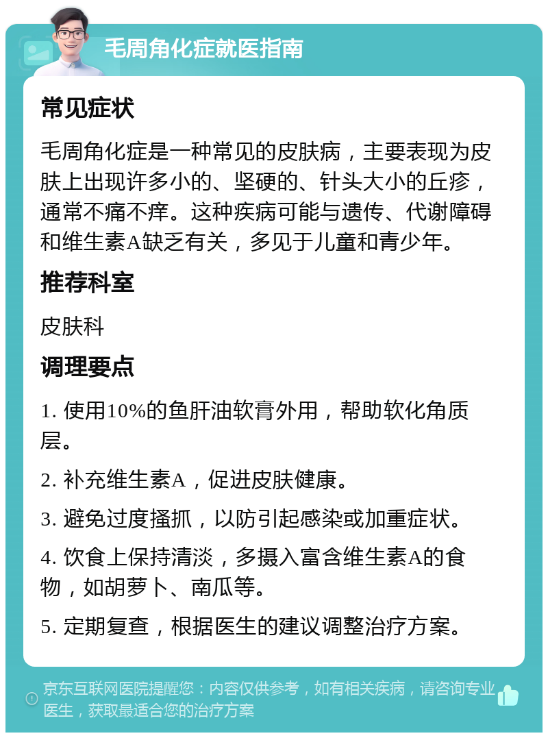 毛周角化症就医指南 常见症状 毛周角化症是一种常见的皮肤病，主要表现为皮肤上出现许多小的、坚硬的、针头大小的丘疹，通常不痛不痒。这种疾病可能与遗传、代谢障碍和维生素A缺乏有关，多见于儿童和青少年。 推荐科室 皮肤科 调理要点 1. 使用10%的鱼肝油软膏外用，帮助软化角质层。 2. 补充维生素A，促进皮肤健康。 3. 避免过度搔抓，以防引起感染或加重症状。 4. 饮食上保持清淡，多摄入富含维生素A的食物，如胡萝卜、南瓜等。 5. 定期复查，根据医生的建议调整治疗方案。