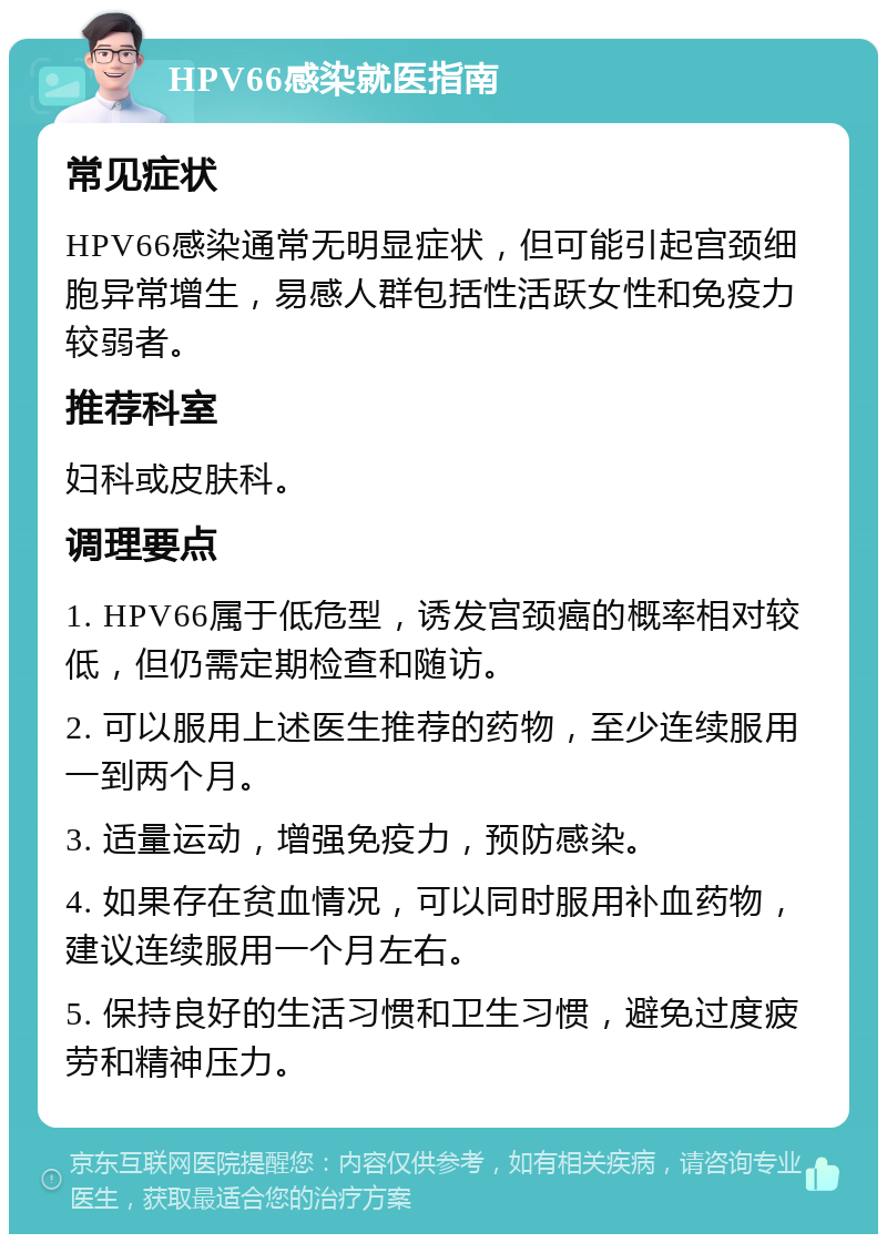 HPV66感染就医指南 常见症状 HPV66感染通常无明显症状，但可能引起宫颈细胞异常增生，易感人群包括性活跃女性和免疫力较弱者。 推荐科室 妇科或皮肤科。 调理要点 1. HPV66属于低危型，诱发宫颈癌的概率相对较低，但仍需定期检查和随访。 2. 可以服用上述医生推荐的药物，至少连续服用一到两个月。 3. 适量运动，增强免疫力，预防感染。 4. 如果存在贫血情况，可以同时服用补血药物，建议连续服用一个月左右。 5. 保持良好的生活习惯和卫生习惯，避免过度疲劳和精神压力。