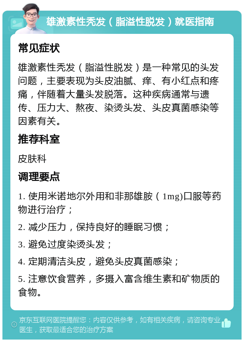 雄激素性秃发（脂溢性脱发）就医指南 常见症状 雄激素性秃发（脂溢性脱发）是一种常见的头发问题，主要表现为头皮油腻、痒、有小红点和疼痛，伴随着大量头发脱落。这种疾病通常与遗传、压力大、熬夜、染烫头发、头皮真菌感染等因素有关。 推荐科室 皮肤科 调理要点 1. 使用米诺地尔外用和非那雄胺（1mg)口服等药物进行治疗； 2. 减少压力，保持良好的睡眠习惯； 3. 避免过度染烫头发； 4. 定期清洁头皮，避免头皮真菌感染； 5. 注意饮食营养，多摄入富含维生素和矿物质的食物。