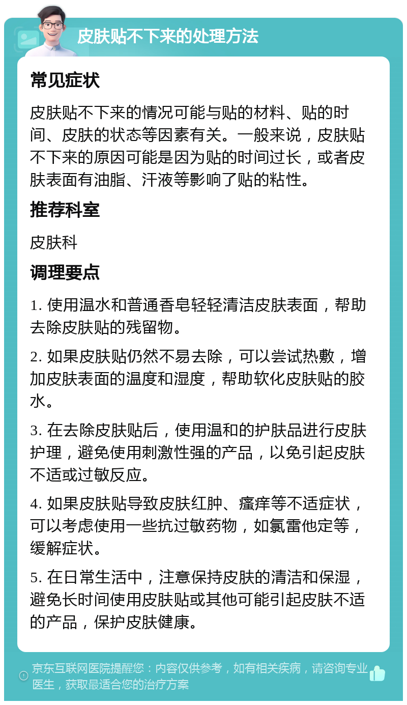 皮肤贴不下来的处理方法 常见症状 皮肤贴不下来的情况可能与贴的材料、贴的时间、皮肤的状态等因素有关。一般来说，皮肤贴不下来的原因可能是因为贴的时间过长，或者皮肤表面有油脂、汗液等影响了贴的粘性。 推荐科室 皮肤科 调理要点 1. 使用温水和普通香皂轻轻清洁皮肤表面，帮助去除皮肤贴的残留物。 2. 如果皮肤贴仍然不易去除，可以尝试热敷，增加皮肤表面的温度和湿度，帮助软化皮肤贴的胶水。 3. 在去除皮肤贴后，使用温和的护肤品进行皮肤护理，避免使用刺激性强的产品，以免引起皮肤不适或过敏反应。 4. 如果皮肤贴导致皮肤红肿、瘙痒等不适症状，可以考虑使用一些抗过敏药物，如氯雷他定等，缓解症状。 5. 在日常生活中，注意保持皮肤的清洁和保湿，避免长时间使用皮肤贴或其他可能引起皮肤不适的产品，保护皮肤健康。