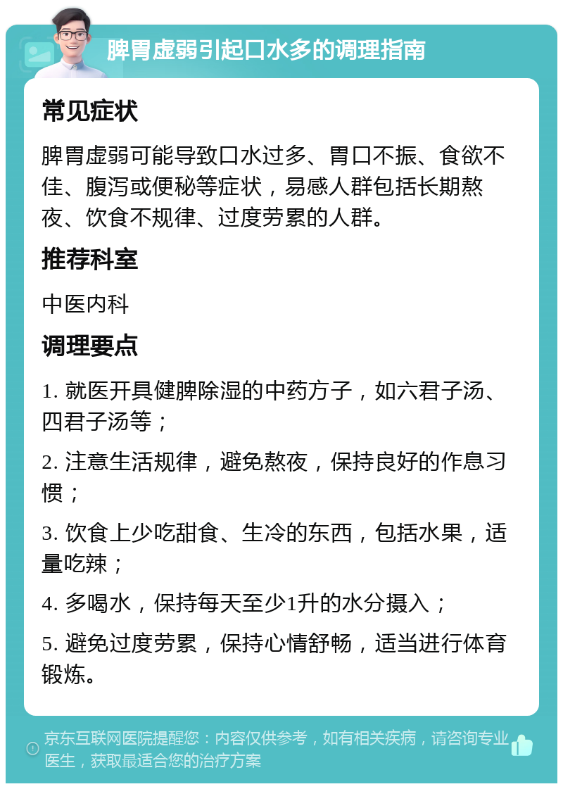 脾胃虚弱引起口水多的调理指南 常见症状 脾胃虚弱可能导致口水过多、胃口不振、食欲不佳、腹泻或便秘等症状，易感人群包括长期熬夜、饮食不规律、过度劳累的人群。 推荐科室 中医内科 调理要点 1. 就医开具健脾除湿的中药方子，如六君子汤、四君子汤等； 2. 注意生活规律，避免熬夜，保持良好的作息习惯； 3. 饮食上少吃甜食、生冷的东西，包括水果，适量吃辣； 4. 多喝水，保持每天至少1升的水分摄入； 5. 避免过度劳累，保持心情舒畅，适当进行体育锻炼。