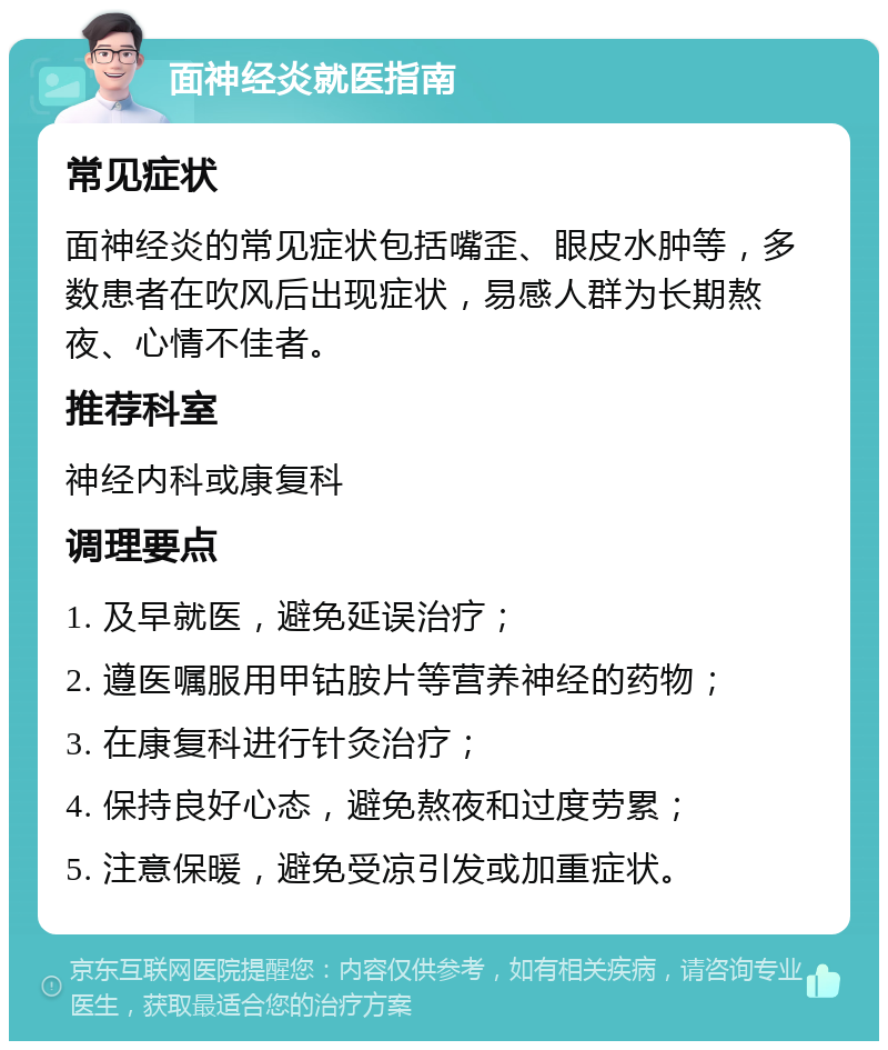 面神经炎就医指南 常见症状 面神经炎的常见症状包括嘴歪、眼皮水肿等，多数患者在吹风后出现症状，易感人群为长期熬夜、心情不佳者。 推荐科室 神经内科或康复科 调理要点 1. 及早就医，避免延误治疗； 2. 遵医嘱服用甲钴胺片等营养神经的药物； 3. 在康复科进行针灸治疗； 4. 保持良好心态，避免熬夜和过度劳累； 5. 注意保暖，避免受凉引发或加重症状。