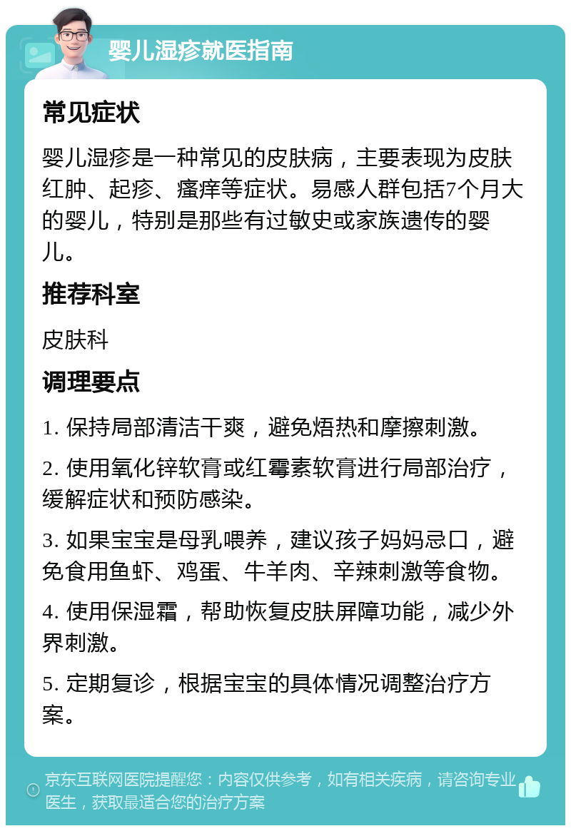 婴儿湿疹就医指南 常见症状 婴儿湿疹是一种常见的皮肤病，主要表现为皮肤红肿、起疹、瘙痒等症状。易感人群包括7个月大的婴儿，特别是那些有过敏史或家族遗传的婴儿。 推荐科室 皮肤科 调理要点 1. 保持局部清洁干爽，避免焐热和摩擦刺激。 2. 使用氧化锌软膏或红霉素软膏进行局部治疗，缓解症状和预防感染。 3. 如果宝宝是母乳喂养，建议孩子妈妈忌口，避免食用鱼虾、鸡蛋、牛羊肉、辛辣刺激等食物。 4. 使用保湿霜，帮助恢复皮肤屏障功能，减少外界刺激。 5. 定期复诊，根据宝宝的具体情况调整治疗方案。