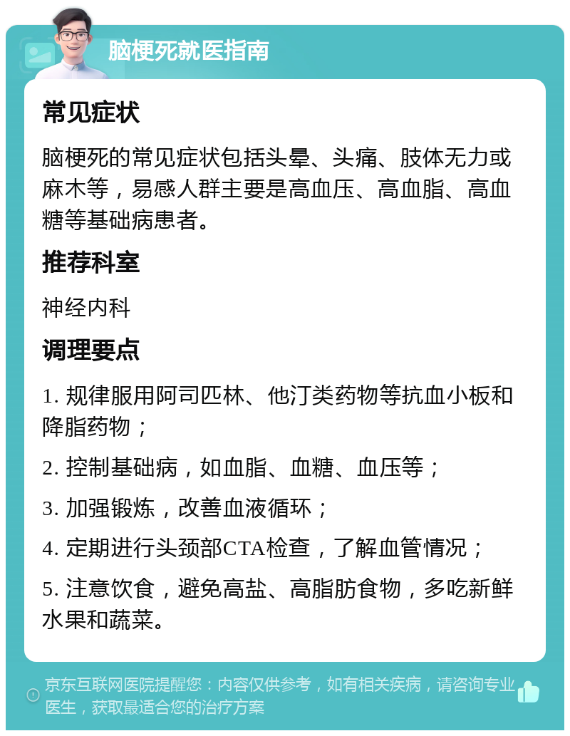 脑梗死就医指南 常见症状 脑梗死的常见症状包括头晕、头痛、肢体无力或麻木等，易感人群主要是高血压、高血脂、高血糖等基础病患者。 推荐科室 神经内科 调理要点 1. 规律服用阿司匹林、他汀类药物等抗血小板和降脂药物； 2. 控制基础病，如血脂、血糖、血压等； 3. 加强锻炼，改善血液循环； 4. 定期进行头颈部CTA检查，了解血管情况； 5. 注意饮食，避免高盐、高脂肪食物，多吃新鲜水果和蔬菜。