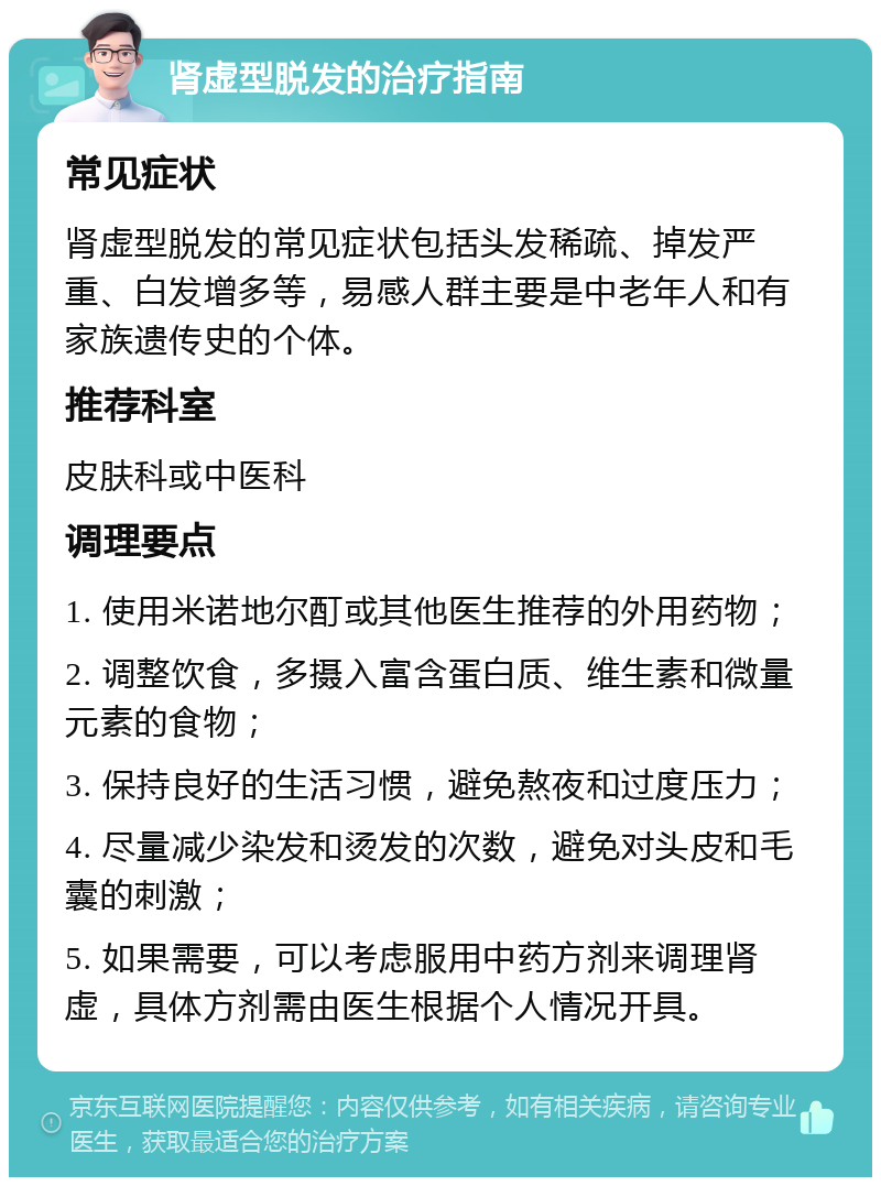 肾虚型脱发的治疗指南 常见症状 肾虚型脱发的常见症状包括头发稀疏、掉发严重、白发增多等，易感人群主要是中老年人和有家族遗传史的个体。 推荐科室 皮肤科或中医科 调理要点 1. 使用米诺地尔酊或其他医生推荐的外用药物； 2. 调整饮食，多摄入富含蛋白质、维生素和微量元素的食物； 3. 保持良好的生活习惯，避免熬夜和过度压力； 4. 尽量减少染发和烫发的次数，避免对头皮和毛囊的刺激； 5. 如果需要，可以考虑服用中药方剂来调理肾虚，具体方剂需由医生根据个人情况开具。