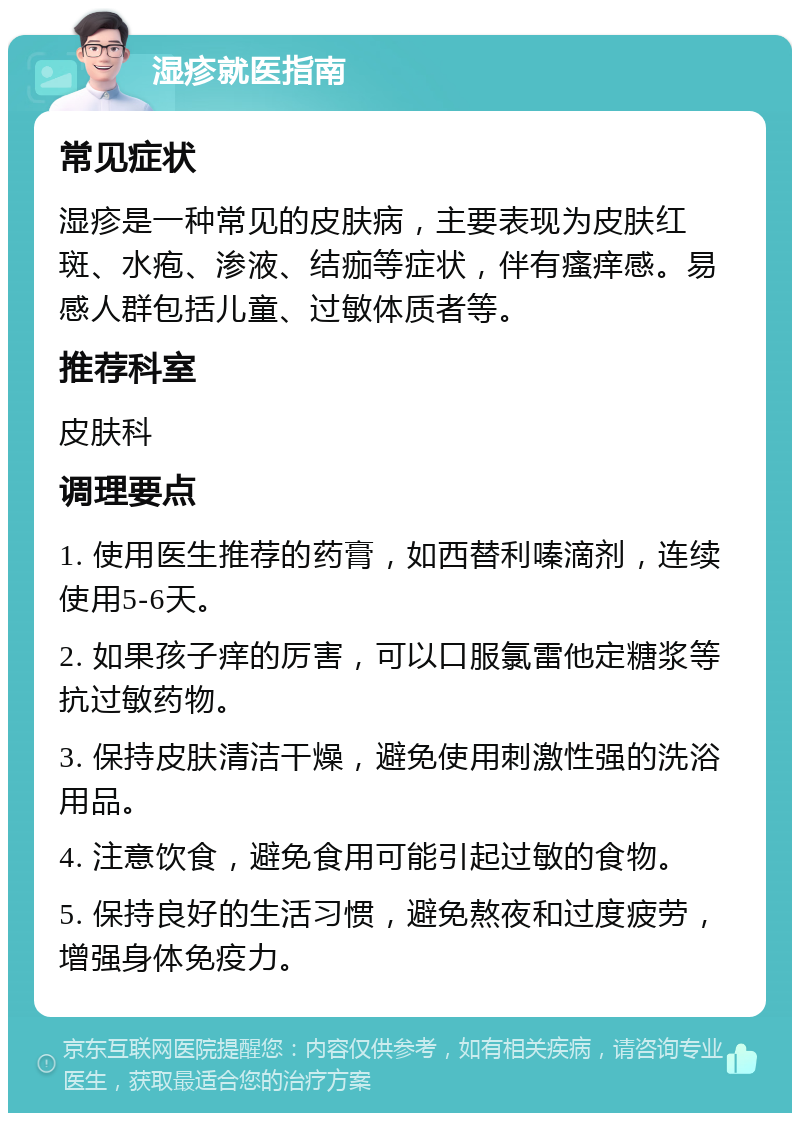 湿疹就医指南 常见症状 湿疹是一种常见的皮肤病，主要表现为皮肤红斑、水疱、渗液、结痂等症状，伴有瘙痒感。易感人群包括儿童、过敏体质者等。 推荐科室 皮肤科 调理要点 1. 使用医生推荐的药膏，如西替利嗪滴剂，连续使用5-6天。 2. 如果孩子痒的厉害，可以口服氯雷他定糖浆等抗过敏药物。 3. 保持皮肤清洁干燥，避免使用刺激性强的洗浴用品。 4. 注意饮食，避免食用可能引起过敏的食物。 5. 保持良好的生活习惯，避免熬夜和过度疲劳，增强身体免疫力。