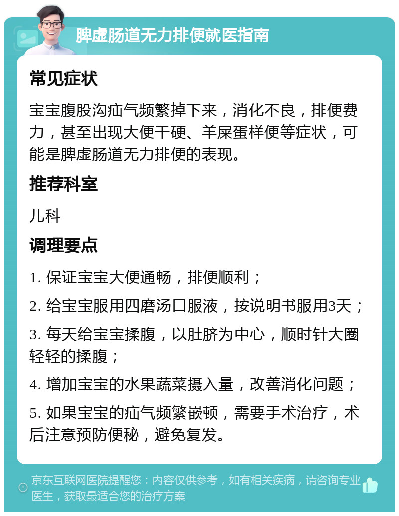 脾虚肠道无力排便就医指南 常见症状 宝宝腹股沟疝气频繁掉下来，消化不良，排便费力，甚至出现大便干硬、羊屎蛋样便等症状，可能是脾虚肠道无力排便的表现。 推荐科室 儿科 调理要点 1. 保证宝宝大便通畅，排便顺利； 2. 给宝宝服用四磨汤口服液，按说明书服用3天； 3. 每天给宝宝揉腹，以肚脐为中心，顺时针大圈轻轻的揉腹； 4. 增加宝宝的水果蔬菜摄入量，改善消化问题； 5. 如果宝宝的疝气频繁嵌顿，需要手术治疗，术后注意预防便秘，避免复发。