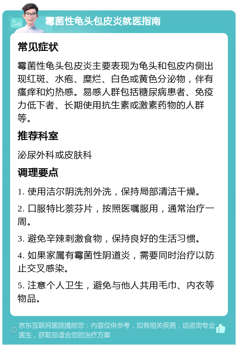 霉菌性龟头包皮炎就医指南 常见症状 霉菌性龟头包皮炎主要表现为龟头和包皮内侧出现红斑、水疱、糜烂、白色或黄色分泌物，伴有瘙痒和灼热感。易感人群包括糖尿病患者、免疫力低下者、长期使用抗生素或激素药物的人群等。 推荐科室 泌尿外科或皮肤科 调理要点 1. 使用洁尔阴洗剂外洗，保持局部清洁干燥。 2. 口服特比萘芬片，按照医嘱服用，通常治疗一周。 3. 避免辛辣刺激食物，保持良好的生活习惯。 4. 如果家属有霉菌性阴道炎，需要同时治疗以防止交叉感染。 5. 注意个人卫生，避免与他人共用毛巾、内衣等物品。