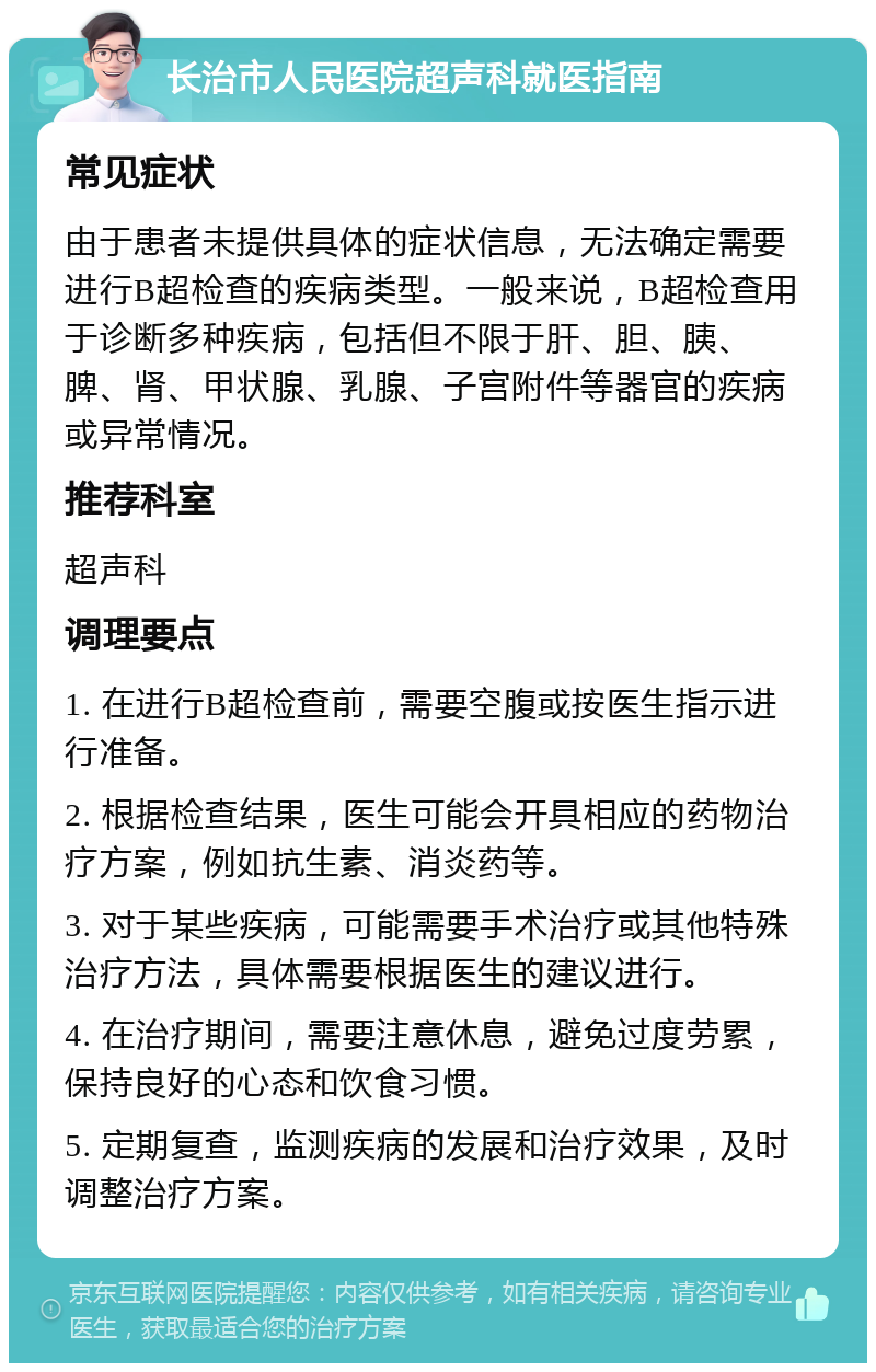 长治市人民医院超声科就医指南 常见症状 由于患者未提供具体的症状信息，无法确定需要进行B超检查的疾病类型。一般来说，B超检查用于诊断多种疾病，包括但不限于肝、胆、胰、脾、肾、甲状腺、乳腺、子宫附件等器官的疾病或异常情况。 推荐科室 超声科 调理要点 1. 在进行B超检查前，需要空腹或按医生指示进行准备。 2. 根据检查结果，医生可能会开具相应的药物治疗方案，例如抗生素、消炎药等。 3. 对于某些疾病，可能需要手术治疗或其他特殊治疗方法，具体需要根据医生的建议进行。 4. 在治疗期间，需要注意休息，避免过度劳累，保持良好的心态和饮食习惯。 5. 定期复查，监测疾病的发展和治疗效果，及时调整治疗方案。