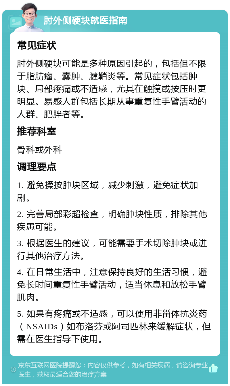 肘外侧硬块就医指南 常见症状 肘外侧硬块可能是多种原因引起的，包括但不限于脂肪瘤、囊肿、腱鞘炎等。常见症状包括肿块、局部疼痛或不适感，尤其在触摸或按压时更明显。易感人群包括长期从事重复性手臂活动的人群、肥胖者等。 推荐科室 骨科或外科 调理要点 1. 避免揉按肿块区域，减少刺激，避免症状加剧。 2. 完善局部彩超检查，明确肿块性质，排除其他疾患可能。 3. 根据医生的建议，可能需要手术切除肿块或进行其他治疗方法。 4. 在日常生活中，注意保持良好的生活习惯，避免长时间重复性手臂活动，适当休息和放松手臂肌肉。 5. 如果有疼痛或不适感，可以使用非甾体抗炎药（NSAIDs）如布洛芬或阿司匹林来缓解症状，但需在医生指导下使用。