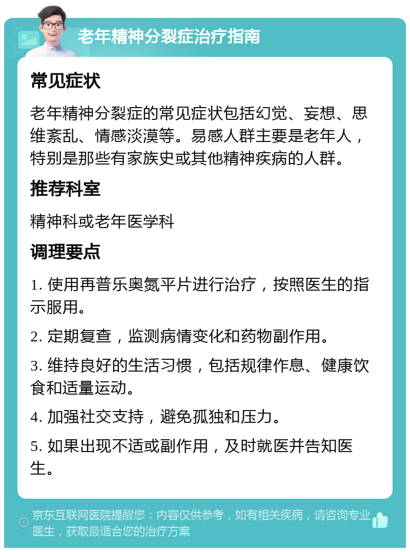 老年精神分裂症治疗指南 常见症状 老年精神分裂症的常见症状包括幻觉、妄想、思维紊乱、情感淡漠等。易感人群主要是老年人，特别是那些有家族史或其他精神疾病的人群。 推荐科室 精神科或老年医学科 调理要点 1. 使用再普乐奥氮平片进行治疗，按照医生的指示服用。 2. 定期复查，监测病情变化和药物副作用。 3. 维持良好的生活习惯，包括规律作息、健康饮食和适量运动。 4. 加强社交支持，避免孤独和压力。 5. 如果出现不适或副作用，及时就医并告知医生。