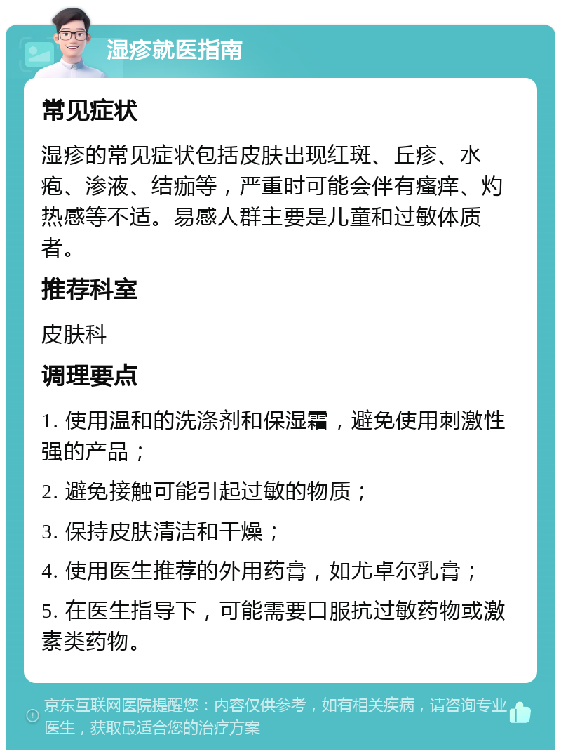 湿疹就医指南 常见症状 湿疹的常见症状包括皮肤出现红斑、丘疹、水疱、渗液、结痂等，严重时可能会伴有瘙痒、灼热感等不适。易感人群主要是儿童和过敏体质者。 推荐科室 皮肤科 调理要点 1. 使用温和的洗涤剂和保湿霜，避免使用刺激性强的产品； 2. 避免接触可能引起过敏的物质； 3. 保持皮肤清洁和干燥； 4. 使用医生推荐的外用药膏，如尤卓尔乳膏； 5. 在医生指导下，可能需要口服抗过敏药物或激素类药物。