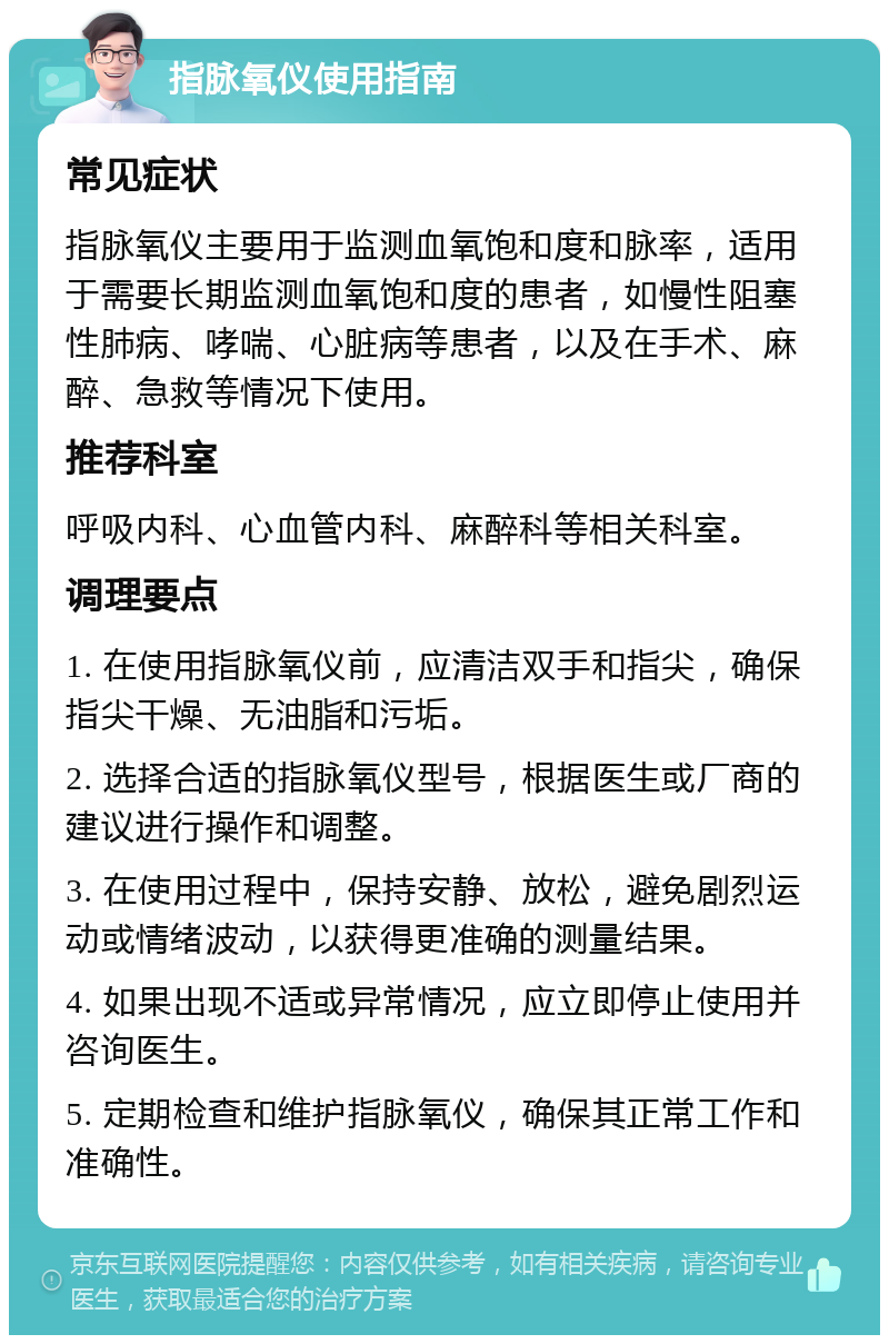 指脉氧仪使用指南 常见症状 指脉氧仪主要用于监测血氧饱和度和脉率，适用于需要长期监测血氧饱和度的患者，如慢性阻塞性肺病、哮喘、心脏病等患者，以及在手术、麻醉、急救等情况下使用。 推荐科室 呼吸内科、心血管内科、麻醉科等相关科室。 调理要点 1. 在使用指脉氧仪前，应清洁双手和指尖，确保指尖干燥、无油脂和污垢。 2. 选择合适的指脉氧仪型号，根据医生或厂商的建议进行操作和调整。 3. 在使用过程中，保持安静、放松，避免剧烈运动或情绪波动，以获得更准确的测量结果。 4. 如果出现不适或异常情况，应立即停止使用并咨询医生。 5. 定期检查和维护指脉氧仪，确保其正常工作和准确性。