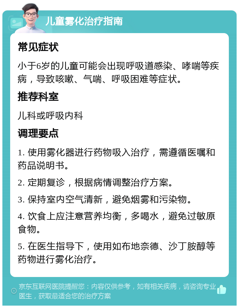 儿童雾化治疗指南 常见症状 小于6岁的儿童可能会出现呼吸道感染、哮喘等疾病，导致咳嗽、气喘、呼吸困难等症状。 推荐科室 儿科或呼吸内科 调理要点 1. 使用雾化器进行药物吸入治疗，需遵循医嘱和药品说明书。 2. 定期复诊，根据病情调整治疗方案。 3. 保持室内空气清新，避免烟雾和污染物。 4. 饮食上应注意营养均衡，多喝水，避免过敏原食物。 5. 在医生指导下，使用如布地奈德、沙丁胺醇等药物进行雾化治疗。