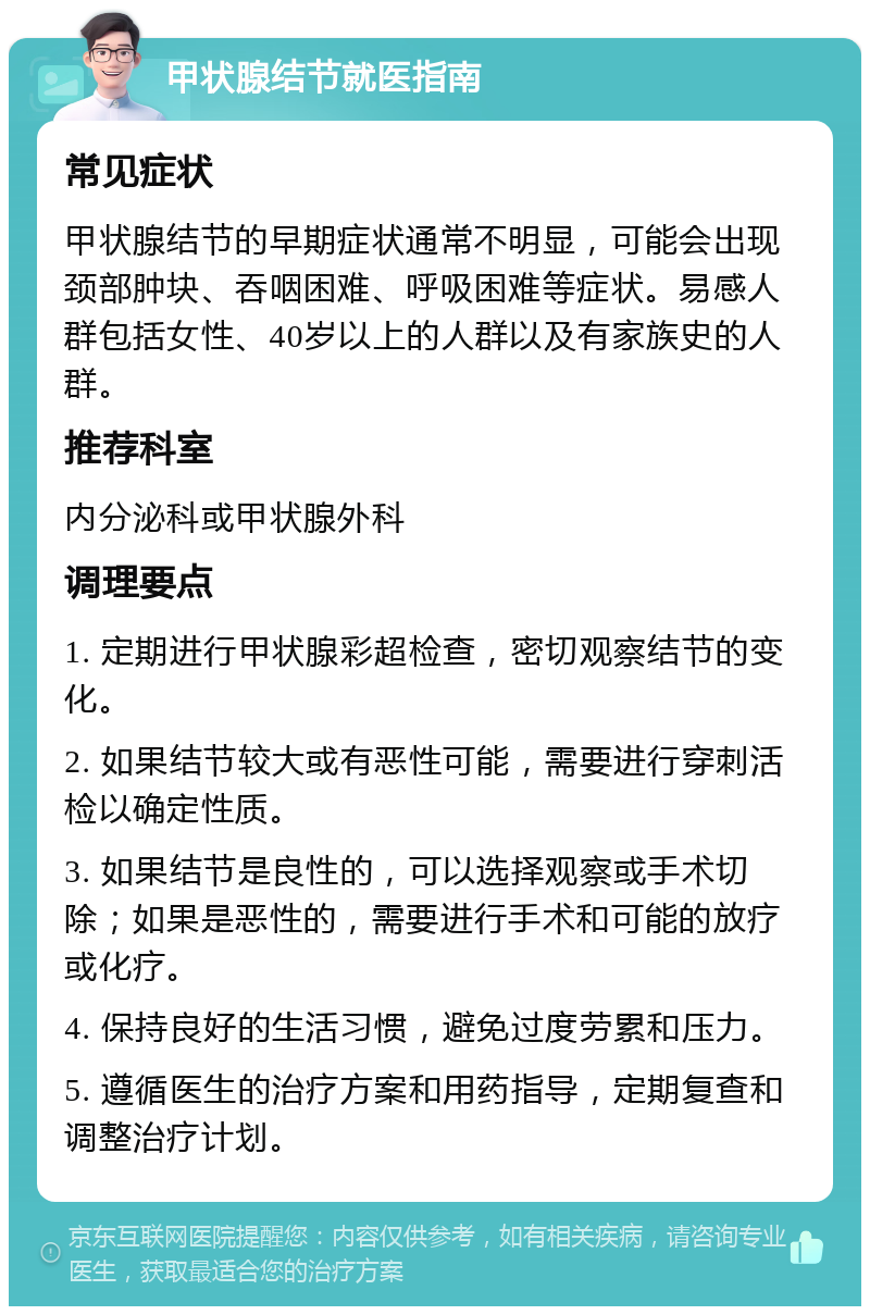 甲状腺结节就医指南 常见症状 甲状腺结节的早期症状通常不明显，可能会出现颈部肿块、吞咽困难、呼吸困难等症状。易感人群包括女性、40岁以上的人群以及有家族史的人群。 推荐科室 内分泌科或甲状腺外科 调理要点 1. 定期进行甲状腺彩超检查，密切观察结节的变化。 2. 如果结节较大或有恶性可能，需要进行穿刺活检以确定性质。 3. 如果结节是良性的，可以选择观察或手术切除；如果是恶性的，需要进行手术和可能的放疗或化疗。 4. 保持良好的生活习惯，避免过度劳累和压力。 5. 遵循医生的治疗方案和用药指导，定期复查和调整治疗计划。