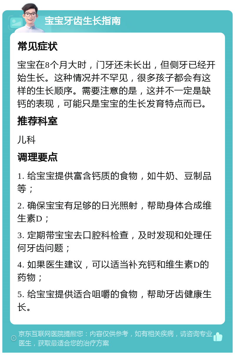 宝宝牙齿生长指南 常见症状 宝宝在8个月大时，门牙还未长出，但侧牙已经开始生长。这种情况并不罕见，很多孩子都会有这样的生长顺序。需要注意的是，这并不一定是缺钙的表现，可能只是宝宝的生长发育特点而已。 推荐科室 儿科 调理要点 1. 给宝宝提供富含钙质的食物，如牛奶、豆制品等； 2. 确保宝宝有足够的日光照射，帮助身体合成维生素D； 3. 定期带宝宝去口腔科检查，及时发现和处理任何牙齿问题； 4. 如果医生建议，可以适当补充钙和维生素D的药物； 5. 给宝宝提供适合咀嚼的食物，帮助牙齿健康生长。