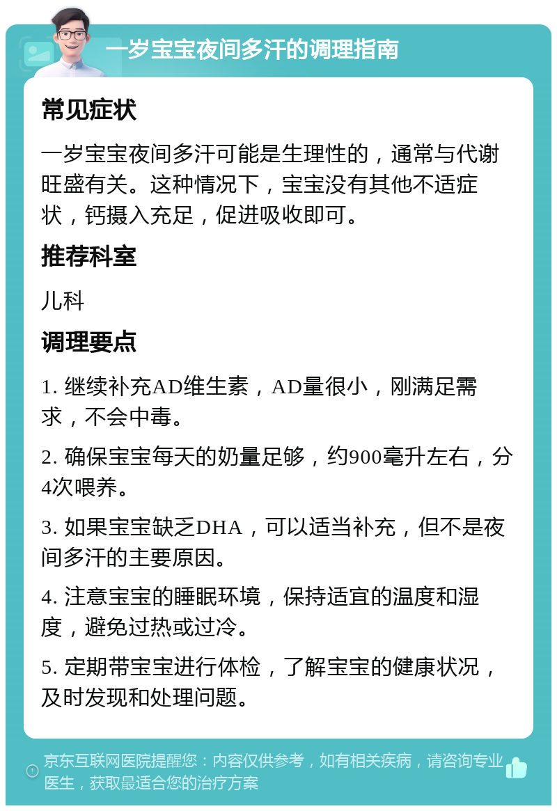 一岁宝宝夜间多汗的调理指南 常见症状 一岁宝宝夜间多汗可能是生理性的，通常与代谢旺盛有关。这种情况下，宝宝没有其他不适症状，钙摄入充足，促进吸收即可。 推荐科室 儿科 调理要点 1. 继续补充AD维生素，AD量很小，刚满足需求，不会中毒。 2. 确保宝宝每天的奶量足够，约900毫升左右，分4次喂养。 3. 如果宝宝缺乏DHA，可以适当补充，但不是夜间多汗的主要原因。 4. 注意宝宝的睡眠环境，保持适宜的温度和湿度，避免过热或过冷。 5. 定期带宝宝进行体检，了解宝宝的健康状况，及时发现和处理问题。