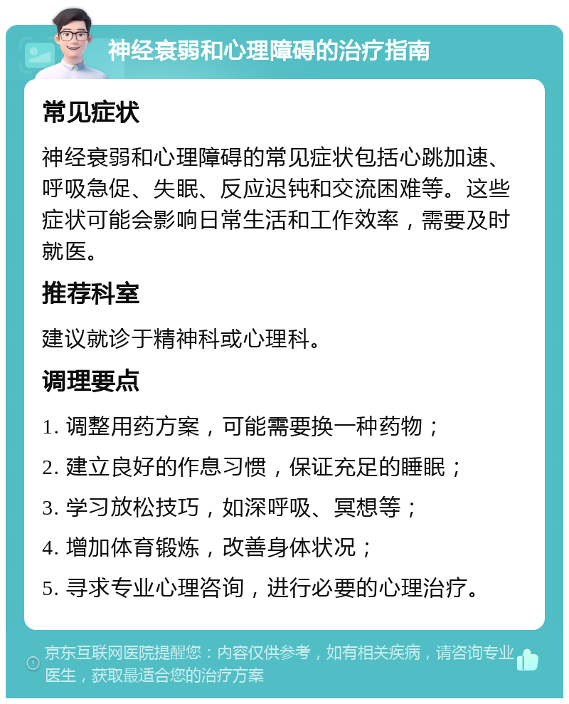 神经衰弱和心理障碍的治疗指南 常见症状 神经衰弱和心理障碍的常见症状包括心跳加速、呼吸急促、失眠、反应迟钝和交流困难等。这些症状可能会影响日常生活和工作效率，需要及时就医。 推荐科室 建议就诊于精神科或心理科。 调理要点 1. 调整用药方案，可能需要换一种药物； 2. 建立良好的作息习惯，保证充足的睡眠； 3. 学习放松技巧，如深呼吸、冥想等； 4. 增加体育锻炼，改善身体状况； 5. 寻求专业心理咨询，进行必要的心理治疗。