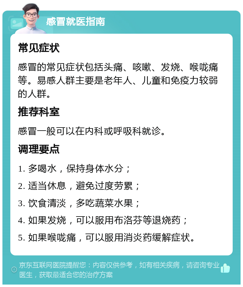 感冒就医指南 常见症状 感冒的常见症状包括头痛、咳嗽、发烧、喉咙痛等。易感人群主要是老年人、儿童和免疫力较弱的人群。 推荐科室 感冒一般可以在内科或呼吸科就诊。 调理要点 1. 多喝水，保持身体水分； 2. 适当休息，避免过度劳累； 3. 饮食清淡，多吃蔬菜水果； 4. 如果发烧，可以服用布洛芬等退烧药； 5. 如果喉咙痛，可以服用消炎药缓解症状。